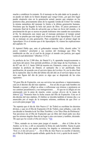 mucho a establecer la restante. Si el mensaje no ha sido dado en lo pasado, y
no puede ser dado en lo futuro después que venga Cristo, ¿en qué otro lugar
puede situárselo sino en la generación actual, puesto que estamos en los
postreros días, precisamente antes de la segunda venida de Cristo? En verdad,
la misma naturaleza del mensaje lo limita a la última generación humana.
Proclama que ha llegado la hora del juicio de Dios. El juicio pertenece al
momento final de la obra de salvación que se hace en favor del rnundo, y la
proclamación de que se acerca no puede realizarse sino cuando nos acercamos
al fin. Se demuestra aun mejor que el mensaje pertenece al tiempo actual
cuando se prueba que este ángel es el mismo que el de Apocalipsis 10, el cual
da su mensaje en esta generación. Para comprobar que el primer ángel de
Apocalipsis 14 es el mismo que el de Apocalipsis 10, véanse las explicaciones
del capítulo 10.
El Apóstol Pablo que, ante el gobernador romano Félix, disertó sobre "el
juicio venidero," proclamó a sus oyentes del Areópago que Dios "ha
establecido un día, en el cual ha de juzgar al mundo con justicia, por aquel
varón al cual determinó." (Hechos 17:31.)
La profecía de los 2.300 días, de Daniel 8 y 9, apuntaba inequívocamente a
esta hora del juicio. Este período profético, el más largo de las Escrituras, va
de 457 ant. de J. C. hasta 1844 de nuestra era. Entonces, como ya lo vimos al
estudiar la profecía de Daniel, el santuario iba a ser purificado. Esta
purificación, de acuerdo con el servicio típico de Levítico 16, era la obra final
de la expiación. Que la obra del último día del año en el servicio típico no era
sino una figura del día de juicio es algo que se desprende de las citas
siguientes:
"El gran Día de Expiación, con sus servicios tan peculiares e impresionantes,
caía en el décimo día del mes séptimo. . . . Era un día en que todo hombre era
llamado a ayunar y afligir su alma; a reflexionar con tristeza y penitencia en
sus caminos pecaminosos y sus transgresiones. . . . El que no se afligía así era
amenazado con la pena de muerte, como castigo directo de la mano de
Jehová."[3] "Notemos bien la fecha exacta del Día de Expiación. Caía en el
día décimo del mes séptimo. El Jubileo se iniciaba también el mismo día y se
anunciaba por el toque de la trompeta solemne, emblema de que Dios se
acercaba para juzgar."[4]
"Se suponía que el día de Año Nuevo (1° de Tishri) se escribían los decretos
divinos, y que en el Día de Expiación (10 de Tishri), eran sellados, y por ello
esa década se llamaba la de 'los Días Terribles,' o los 'Diez Días de Penitencia.'
Tan pavoroso era el Día de Expiación que un libro del ritual judío nos dice
que los mismos ángeles iban de un lugar a otro con temor y temblor, diciendo:
'He aquí que ha venido el Día del Juicio,' "[5]
" 'Dios, sentado en su trono para juzgar al mundo . . . abre el Libro de los
Anales; se lo lee, y allí se encuentra la firma de cada hombre. Suena la gran
trompeta; se oye una queda vocecita; los ángeles se estremecen, diciendo:
"Este es el día del juicio." . . . En el Día de Ano Nuevo se escribe el decreto;
en el Día de Expiación queda sellado, quién ha de vivir y quién ha de morir.' "
[6]
 