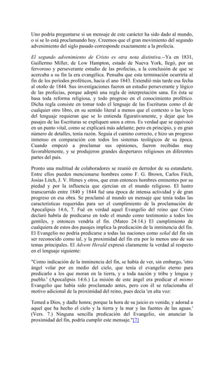 Uno podría preguntarse si un mensaje de este carácter ha sido dado al mundo,
o si se lo está proclamando hoy. Creemos que el gran movimiento del segundo
advenimiento del siglo pasado corresponde exactamente a la profecía.
El segundo advenimiento de Cristo es otra nota distintiva.--Ya en 1831,
Guillermo Miller, de Low Hampton, estado de Nueva York, llegó, por un
fervoroso y perseverante estudio de las profecías, a la conclusión de que se
acercaba a su fin la era evangélica. Pensaba que esta terminación ocurriría al
fin de los períodos proféticos, hacia el ano 1843. Extendió más tarde esa fecha
al otoño de 1844. Sus investigaciones fueron un estudio perseverante y lógico
de las profecías, porque adoptó una regla de interpretación sana. En ésta se
basa toda reforma religiosa, y todo progreso en el conocimiento profético.
Dicha regla consiste en tomar todo el lenguaje de las Escrituras como el de
cualquier otro libro, en su sentido literal a menos que el contexto o las leyes
del lenguaje requieran que se lo entienda figurativamente, y dejar que los
pasajes de las Escrituras se expliquen unos a otros. Es verdad que se equivocó
en un punto vital, como se explicará más adelante; pero en principio, y en gran
número de detalles, tenía razón. Seguía el camino correcto, e hizo un progreso
inmenso en comparación con todos los sistemas teológicos de su época.
Cuando empezó a proclamar sus opiniones, fueron recibidas muy
favorablemente, y se produjeron grandes despertares religiosos en diferentes
partes del país.
Pronto una multitud de colaboradores se reunió en derredor de su estandarte.
Entre ellos pueden mencionarse hombres como F. G. Brown, Carlos Fitch,
Josías Litch, J. V. Himes y otros, que eran entonces hombres eminentes por su
piedad y por la influencia que ejercían en el mundo religioso. El lustro
transcurrido entre 1840 y 1844 fué una época de intensa actividad y de gran
progreso en esa obra. Se proclamó al mundo un mensaje que tenía todas las
características requeridas para ser el cumplimiento de la proclamación de
Apocalipsis 14:6, 7. Fué en verdad aquel Evangelio del reino que Cristo
declaró habría de predicarse en todo el mundo como testimonio a todos los
gentiles, y entonces vendría el fin. (Mateo 24:14.) El cumplimiento de
cualquiera de estos dos pasajes implica la predicación de la inminencia del fin.
El Evangelio no podría predicarse a todas las naciones como señal del fin sin
ser reconocido como tal, y la proximidad del fin era por lo menos uno de sus
temas principales. El Advent Herald expresó claramente la verdad al respecto
en el lenguaje siguiente:
"Como indicación de la inminencia del fin, se había de ver, sin embargo, 'otro
ángel volar por en medio del cielo, que tenía el evangelio eterno para
predicarlo a los que moran en la tierra, y a toda nación y tribu y lengua y
pueblo.' (Apocalipsis 14:6.) La misión de este ángel era predicar el mismo
Evangelio que había sido proclamado antes, pero con él se relacionaba el
motivo adicional de la proximidad del reino, pues decía 'en alta voz:
Temed a Dios, y dadle honra; porque la hora de su juicio es venida; y adorad a
aquel que ha hecho el cielo y la tierra y la mar y las fuentes de las aguas.'
(Vers. 7.) Ninguna sencilla predicación del Evangelio, sin anunciar la
proximidad del fin, podría cumplir este mensaje."[7]
 