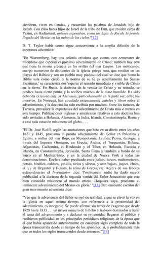 siembran, viven en tiendas, y recuerdan las palabras de Jonadab, hijo de
Recab. Con ellos había hijos de Israel de la tribu de Dan, que residen cerca de
Yerim, en Hadramaut, quienes esperaban, como los hijos de Recab, la pronta
llegada del Mesías en las nubes de los cielos."[12]
D. T. Taylor habla como sigue concerniente a la amplia difusión de la
esperanza adventista:
"En Wurtemberg, hay una colonia cristiana que cuenta con centenares de
miembros que esperan el próximo advenimiento de Cristo; también hay otra
que tiene la misma creencia en las orillas del mar Caspio. Los molocanes,
cuerpo numeroso de disidentes de la iglesia griega rusa, que residen en las
playas del Báltico y son un pueblo muy piadoso del cual se dice que 'toma la
Biblia sola como credo, y la norma de su fe es sencillamente las Santas
Escrituras,' se caracteriza por 'esperar el reinado inmediato y visible de Cristo
en la tierra.' En Rusia, la doctrina de la venida de Cristo y su reinado, se
predica hasta cierto punto, y la reciben muchos de la clase humilde. Ha sido
debatida extensamente en Alemania, particularmente en la parte sur, entre los
moravos. En Noruega, han circulado extensamente carteles y libros sobre el
advenimiento, y la doctrina ha sido recibida por muchos. Entre los tártaros, de
Tartaria, prevalece la expectativa del advenimiento de Cristo más o menos en
este tiempo. Publicaciones inglesas y americanas relativas a esta doctrina han
sido enviadas a Holanda, Alemania, la India, Irlanda, Constantinopla, Roma y
a casi toda estación misionera del globo. . . .
"El Dr. José Wolff, según las anotaciones que hizo en su diario entre los años
1821 y 1845, proclamó el pronto advenimiento del Señor en Palestina y
Egipto, a orillas del mar Rojo, en Mesopotamia, Crimea, Persia, Georgia, a
través del Imperio Otomano, en Grecia, Arabia, el Turquestán, Bokara,
Afganistán, Cachemira, el Hindostán y el Tibet, en Holanda, Escocia e
Irlanda, en Constantinopla, Jerusalén, Santa Elena y también a bordo de su
barco en el Mediterráneo, y en la ciudad de Nueva York a todas las
denominaciones. Declara haber predicado entre judíos, turcos, mahometanos,
persas, hindúes, caldeos, yesidis, sirios y sábeos, y ante bajaes, jeques, chaes,
el rey de Organtsh y Bokara, la reina de Grecia, etc. Acerca de sus labores
extraordinarias el Investigator dice: 'Posiblement nadie ha dado mayor
publicidad a la doctrina de la segunda venida del Señor Jesuscristo que este
bien conocido misionero al mundo entero. Doquiera vaya, proclama el
inminente advenimiento del Mesías en gloria.' "[13] Otro eminente escritor del
gran movimiento adventista dice:
"Veo que la advertencia del Señor se oyó en realidad, y que se elevó la voz en
la iglesia en aquel mismo tiempo, con referencia a la proximidad del
advenimiento, es innegable. Se puede afirmar sin temor de exagerar que desde
1828 hasta 1833 . . . un mayor número de folletos y trabajos destinados a tratar
el tema del advenimiento y a declarar su proximidad llegaron al público y
recibieron publicidad en los principales periódicos religiosos de la época que
el que había aparecido anteriormente en cualquier siglo completo de toda la
época transcurrida desde el tiempo de los apóstoles; sí, y probablemente más
que en todos los siglos transcurridos desde entonces."'[14]
 