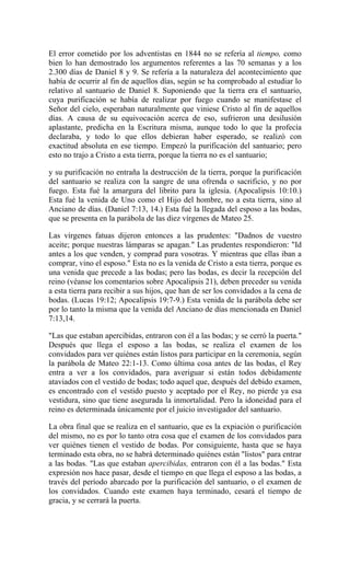 El error cometido por los adventistas en 1844 no se refería al tiempo, como
bien lo han demostrado los argumentos referentes a las 70 semanas y a los
2.300 días de Daniel 8 y 9. Se refería a la naturaleza del acontecimiento que
había de ocurrir al fin de aquellos días, según se ha comprobado al estudiar lo
relativo al santuario de Daniel 8. Suponiendo que la tierra era el santuario,
cuya purificación se había de realizar por fuego cuando se manifestase el
Señor del cielo, esperaban naturalmente que viniese Cristo al fin de aquellos
días. A causa de su equivocación acerca de eso, sufrieron una desilusión
aplastante, predicha en la Escritura misma, aunque todo lo que la profecía
declaraba, y todo lo que ellos debieran haber esperado, se realizó con
exactitud absoluta en ese tiempo. Empezó la purificación del santuario; pero
esto no trajo a Cristo a esta tierra, porque la tierra no es el santuario;
y su purificación no entraña la destrucción de la tierra, porque la purificación
del santuario se realiza con la sangre de una ofrenda o sacrificio, y no por
fuego. Esta fué la amargura del librito para la iglesia. (Apocalipsis 10:10.)
Esta fué la venida de Uno como el Hijo del hombre, no a esta tierra, sino al
Anciano de días. (Daniel 7:13, 14.) Esta fué la llegada del esposo a las bodas,
que se presenta en la parábola de las diez vírgenes de Mateo 25.
Las vírgenes fatuas dijeron entonces a las prudentes: "Dadnos de vuestro
aceite; porque nuestras lámparas se apagan." Las prudentes respondieron: "Id
antes a los que venden, y comprad para vosotras. Y mientras que ellas iban a
comprar, vino el esposo." Esta no es la venida de Cristo a esta tierra, porque es
una venida que precede a las bodas; pero las bodas, es decir la recepción del
reino (véanse los comentarios sobre Apocalipsis 21), deben preceder su venida
a esta tierra para recibir a sus hijos, que han de ser los convidados a la cena de
bodas. (Lucas 19:12; Apocalipsis 19:7-9.) Esta venida de la parábola debe ser
por lo tanto la misma que la venida del Anciano de días mencionada en Daniel
7:13,14.
"Las que estaban apercibidas, entraron con él a las bodas; y se cerró la puerta."
Después que llega el esposo a las bodas, se realiza el examen de los
convidados para ver quiénes están listos para participar en la ceremonia, según
la parábola de Mateo 22:1-13. Como última cosa antes de las bodas, el Rey
entra a ver a los convidados, para averiguar si están todos debidamente
ataviados con el vestido de bodas; todo aquel que, después del debido examen,
es encontrado con el vestido puesto y aceptado por el Rey, no pierde ya esa
vestidura, sino que tiene asegurada la inmortalidad. Pero la idoneidad para el
reino es determinada únicamente por el juicio investigador del santuario.
La obra final que se realiza en el santuario, que es la expiación o purificación
del mismo, no es por lo tanto otra cosa que el examen de los convidados para
ver quiénes tienen el vestido de bodas. Por consiguiente, hasta que se haya
terminado esta obra, no se habrá determinado quiénes están "listos" para entrar
a las bodas. "Las que estaban apercibidas, entraron con él a las bodas." Esta
expresión nos hace pasar, desde el tiempo en que llega el esposo a las bodas, a
través del período abarcado por la purificación del santuario, o el examen de
los convidados. Cuando este examen haya terminado, cesará el tiempo de
gracia, y se cerrará la puerta.
 