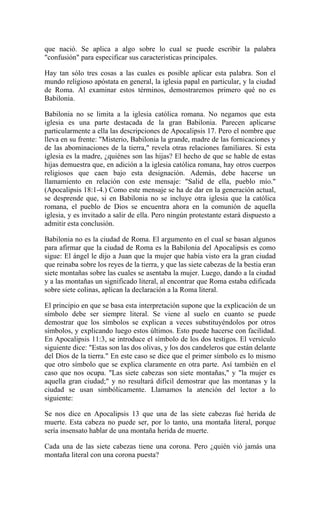 que nació. Se aplica a algo sobre lo cual se puede escribir la palabra
"confusión" para especificar sus características principales.
Hay tan sólo tres cosas a las cuales es posible aplicar esta palabra. Son el
mundo religioso apóstata en general, la iglesia papal en particular, y la ciudad
de Roma. Al examinar estos términos, demostraremos primero qué no es
Babilonia.
Babilonia no se limita a la iglesia católica romana. No negamos que esta
iglesia es una parte destacada de la gran Babilonia. Parecen aplicarse
particularmente a ella las descripciones de Apocalipsis 17. Pero el nombre que
lleva en su frente: "Misterio, Babilonia la grande, madre de las fornicaciones y
de las abominaciones de la tierra," revela otras relaciones familiares. Si esta
iglesia es la madre, ¿quiénes son las hijas? El hecho de que se hable de estas
hijas demuestra que, en adición a la iglesia católica romana, hay otros cuerpos
religiosos que caen bajo esta designación. Además, debe hacerse un
llamamiento en relación con este mensaje: "Salid de ella, pueblo mío."
(Apocalipsis 18:1-4.) Como este mensaje se ha de dar en la generación actual,
se desprende que, si en Babilonia no se incluye otra iglesia que la católica
romana, el pueblo de Dios se encuentra ahora en la comunión de aquella
iglesia, y es invitado a salir de ella. Pero ningún protestante estará dispuesto a
admitir esta conclusión.
Babilonia no es la ciudad de Roma. El argumento en el cual se basan algunos
para afirmar que la ciudad de Roma es la Babilonia del Apocalipsis es como
sigue: El ángel le dijo a Juan que la mujer que había visto era la gran ciudad
que reinaba sobre los reyes de la tierra, y que las siete cabezas de la bestia eran
siete montañas sobre las cuales se asentaba la mujer. Luego, dando a la ciudad
y a las montañas un significado literal, al encontrar que Roma estaba edificada
sobre siete colinas, aplican la declaración a la Roma literal.
El principio en que se basa esta interpretación supone que la explicación de un
símbolo debe ser siempre literal. Se viene al suelo en cuanto se puede
demostrar que los símbolos se explican a veces substituyéndolos por otros
símbolos, y explicando luego estos últimos. Esto puede hacerse con facilidad.
En Apocalipsis 11:3, se introduce el símbolo de los dos testigos. El versículo
siguiente dice: "Estas son las dos olivas, y los dos candeleros que están delante
del Dios de la tierra." En este caso se dice que el primer símbolo es lo mismo
que otro símbolo que se explica claramente en otra parte. Así también en el
caso que nos ocupa. "Las siete cabezas son siete montañas," y "la mujer es
aquella gran ciudad;" y no resultará difícil demostrar que las montanas y la
ciudad se usan simbólicamente. Llamamos la atención del lector a lo
siguiente:
Se nos dice en Apocalipsis 13 que una de las siete cabezas fué herida de
muerte. Esta cabeza no puede ser, por lo tanto, una montaña literal, porque
sería insensato hablar de una montaña herida de muerte.
Cada una de las siete cabezas tiene una corona. Pero ¿quién vió jamás una
montaña literal con una corona puesta?
 