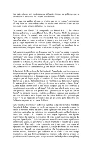 Las siete cabezas son evidentemente diferentes formas de gobierno que se
suceden en el transcurso del tiempo, pues leemos:
"Los cinco son caídos; el uno es, el otro aun no es venido." (Apocalipsis
17:10.) Pero las siete colinas sobre las cuales está edificada Roma no son
sucesivas, y sería absurdo aplicarles ese lenguaje.
De acuerdo con Daniel 7:6, comparado con Daniel 8:8, 22, las cabezas
denotan gobiernos, y según Daniel 2:35, 44, y Jeremías 51:25, las montañas
denotan reinos. De acuerdo con estos hechos, una traducción literal de
Apocalipsis 17:9, lo elimina toda obscuridad: "Las siete cabezas son siete
montañas sobre las cuales se asienta la mujer, y son siete reyes." Se verá así
que el ángel representa las cabezas como montañas, y luego explica las
montanas como siete reinos sucesivos. El significado se transfiere de un
símbolo al otro, y luego se da una explicación del segundo símbolo.
Del argumento precedente se desprende que "la mujer" no puede representar
una ciudad literal, pues las montañas sobre las cuales se sienta la mujer son
simbólicas y una ciudad literal no puede asentarse sobre montañas simbólicas.
Además, Roma era la silla del dragón de Apocalipsis 12, y el dragón la
transfirió a la bestia. (Apocalipsis 13:2.) Llegó a ser así la silla de la bestia;
pero sería mezclar en forma singular las figuras hacer una misma cosa de la
silla, sobre la cual se sienta la bestia, y una "mujer sentada sobre la bestia.
Si la ciudad de Roma fuese la Babilonia del Apocalipsis, ¡qué incongruencia
no tendríamos en Apocalipsis 18:1-4, ya que en este caso la caída de Babilonia
sería el derrocamiento y la destrucción de la ciudad, de hecho su consumación
completa por el fuego, según el versículo 8! Pero notemos lo que sucede
después de la caída. Babilonia llega a ser "habitación de demonios, y guarida
de todo espíritu inmundo, y albergue de todas aves sucias y aborrecibles."
¿Cómo puede suceder esto a una ciudad después que ha sido destruída y
completamente quemada por el fuego? Además, después de esto, se oye una
voz que dice: "Salid de ella, pueblo mío." ¿Están todos los hijos de Dios en
Roma? De ninguna manera. ¿Cuántos podríamos suponer que estarían allí
para ser invitados a salir después que la ciudad hubiese sido quemada por
fuego ? No es necesario espaciarse más en el asunto para demostrar que
Babilonia no puede ser la ciudad de Roma.
¿Qué significa Babilonia?--Babilonia significa la iglesia universal mundana.
Después de haber visto que no puede ser ninguna de las otras dos cosas a las
cuales el término podría aplicarse, debe significar esto. Pero no nos vemos
reducidos a esta clase de raciocinio con respecto al asunto. A Babilonia se la
llama una "mujer." El símbolo de una mujer representa una iglesia.
Interpretamos la mujer de Apocalipsis 12 como significando una iglesia. La
mujer de Apocalipsis 17 debe interpretarse indudablemente como significando
también una iglesia. El carácter de la mujer determina el carácter de la iglesia
representada. Una mujer casta representa una iglesia pura, una mujer vil
representa una iglesia impura o apostata. La mujer Babilonia es ella misma
una ramera, y la madre de hijas semejantes a ella. Esta circunstancia, como el
nombre mismo, demuestra que Babilonia no se limita a un solo cuerpo
eclesiástico, sino que debe componerse de muchos. Debe abarcar a todos los
que tienen naturaleza semejante, y representar todas las iglesias corrompidas y
 
