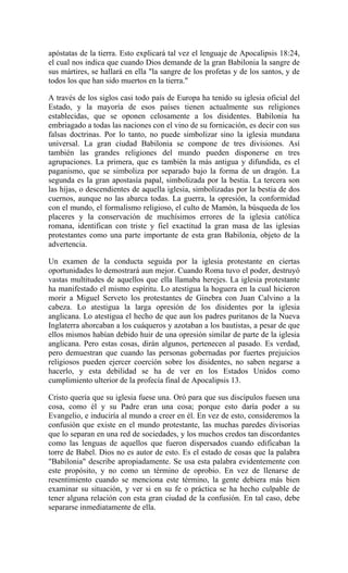 apóstatas de la tierra. Esto explicará tal vez el lenguaje de Apocalipsis 18:24,
el cual nos indica que cuando Dios demande de la gran Babilonia la sangre de
sus mártires, se hallará en ella "la sangre de los profetas y de los santos, y de
todos los que han sido muertos en la tierra."
A través de los siglos casi todo país de Europa ha tenido su iglesia oficial del
Estado, y la mayoría de esos países tienen actualmente sus religiones
establecidas, que se oponen celosamente a los disidentes. Babilonia ha
embriagado a todas las naciones con el vino de su fornicación, es decir con sus
falsas doctrinas. Por lo tanto, no puede simbolizar sino la iglesia mundana
universal. La gran ciudad Babilonia se compone de tres divisiones. Así
también las grandes religiones del mundo pueden disponerse en tres
agrupaciones. La primera, que es también la más antigua y difundida, es el
paganismo, que se simboliza por separado bajo la forma de un dragón. La
segunda es la gran apostasía papal, simbolizada por la bestia. La tercera son
las hijas, o descendientes de aquella iglesia, simbolizadas por la bestia de dos
cuernos, aunque no las abarca todas. La guerra, la opresión, la conformidad
con el mundo, el formalismo religioso, el culto de Mamón, la búsqueda de los
placeres y la conservación de muchísimos errores de la iglesia católica
romana, identifican con triste y fiel exactitud la gran masa de las iglesias
protestantes como una parte importante de esta gran Babilonia, objeto de la
advertencia.
Un examen de la conducta seguida por la iglesia protestante en ciertas
oportunidades lo demostrará aun mejor. Cuando Roma tuvo el poder, destruyó
vastas multitudes de aquellos que ella llamaba herejes. La iglesia protestante
ha manifestado el mismo espíritu. Lo atestigua la hoguera en la cual hicieron
morir a Miguel Serveto los protestantes de Ginebra con Juan Calvino a la
cabeza. Lo atestigua la larga opresión de los disidentes por la iglesia
anglicana. Lo atestigua el hecho de que aun los padres puritanos de la Nueva
Inglaterra ahorcaban a los cuáqueros y azotaban a los bautistas, a pesar de que
ellos mismos habían debido huir de una opresión similar de parte de la iglesia
anglicana. Pero estas cosas, dirán algunos, pertenecen al pasado. Es verdad,
pero demuestran que cuando las personas gobernadas por fuertes prejuicios
religiosos pueden ejercer coerción sobre los disidentes, no saben negarse a
hacerlo, y esta debilidad se ha de ver en los Estados Unidos como
cumplimiento ulterior de la profecía final de Apocalipsis 13.
Cristo quería que su iglesia fuese una. Oró para que sus discípulos fuesen una
cosa, como él y su Padre eran una cosa; porque esto daría poder a su
Evangelio, e induciría al mundo a creer en él. En vez de esto, consideremos la
confusión que existe en el mundo protestante, las muchas paredes divisorias
que lo separan en una red de sociedades, y los muchos credos tan discordantes
como las lenguas de aquellos que fueron dispersados cuando edificaban la
torre de Babel. Dios no es autor de esto. Es el estado de cosas que la palabra
"Babilonia" describe apropiadamente. Se usa esta palabra evidentemente con
este propósito, y no como un término de oprobio. En vez de llenarse de
resentimiento cuando se menciona este término, la gente debiera más bien
examinar su situación, y ver si en su fe o práctica se ha hecho culpable de
tener alguna relación con esta gran ciudad de la confusión. En tal caso, debe
separarse inmediatamente de ella.
 