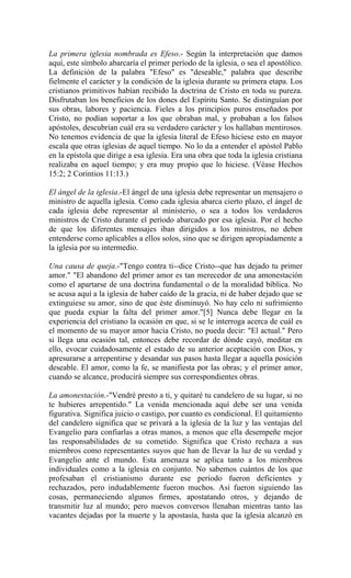 La primera iglesia nombrada es Efeso.- Según la interpretación que damos
aquí, este símbolo abarcaría el primer período de la iglesia, o sea el apostólico.
La definición de la palabra "Efeso" es "deseable," palabra que describe
fielmente el carácter y la condición de la iglesia durante su primera etapa. Los
cristianos primitivos habían recibido la doctrina de Cristo en toda su pureza.
Disfrutaban los beneficios de los dones del Espíritu Santo. Se distinguían por
sus obras, labores y paciencia. Fieles a los principios puros enseñados por
Cristo, no podían soportar a los que obraban mal, y probaban a los falsos
apóstoles, descubrían cuál era su verdadero carácter y los hallaban mentirosos.
No tenemos evidencia de que la iglesia literal de Efeso hiciese esto en mayor
escala que otras iglesias de aquel tiempo. No lo da a entender el apóstol Pablo
en la epístola que dirige a esa iglesia. Era una obra que toda la iglesia cristiana
realizaba en aquel tiempo; y era muy propio que lo hiciese. (Véase Hechos
15:2; 2 Corintios 11:13.)
El ángel de la iglesia.-El ángel de una iglesia debe representar un mensajero o
ministro de aquella iglesia. Como cada iglesia abarca cierto plazo, el ángel de
cada iglesia debe representar al ministerio, o sea a todos los verdaderos
ministros de Cristo durante el período abarcado por esa iglesia. Por el hecho
de que los diferentes mensajes iban dirigidos a los ministros, no deben
entenderse como aplicables a ellos solos, sino que se dirigen apropiadamente a
la iglesia por su intermedio.
Una causa de queja.-"Tengo contra ti--dice Cristo--que has dejado tu primer
amor." "El abandono del primer amor es tan merecedor de una amonestación
como el apartarse de una doctrina fundamental o de la moralidad bíblica. No
se acusa aquí a la iglesia de haber caído de la gracia, ni de haber dejado que se
extinguiese su amor, sino de que éste disminuyó. No hay celo ni sufrimiento
que pueda expiar la falta del primer amor."[5] Nunca debe llegar en la
experiencia del cristiano la ocasión en que, si se le interroga acerca de cuál es
el momento de su mayor amor hacia Cristo, no pueda decir: "El actual." Pero
si llega una ocasión tal, entonces debe recordar de dónde cayó, meditar en
ello, evocar cuidadosamente el estado de su anterior aceptación con Dios, y
apresurarse a arrepentirse y desandar sus pasos hasta llegar a aquella posición
deseable. El amor, como la fe, se manifiesta por las obras; y el primer amor,
cuando se alcance, producirá siempre sus correspondientes obras.
La amonestación.-"Vendré presto a ti, y quitaré tu candelero de su lugar, si no
te hubieres arrepentido." La venida mencionada aquí debe ser una venida
figurativa. Significa juicio o castigo, por cuanto es condicional. El quitamiento
del candelero significa que se privará a la iglesia de la luz y las ventajas del
Evangelio para confiarlas a otras manos, a menos que ella desempeñe mejor
las responsabilidades de su cometido. Significa que Cristo rechaza a sus
miembros como representantes suyos que han de llevar la luz de su verdad y
Evangelio ante el mundo. Esta amenaza se aplica tanto a los miembros
individuales como a la iglesia en conjunto. No sabemos cuántos de los que
profesaban el cristianismo durante ese período fueron deficientes y
rechazados, pero indudablemente fueron muchos. Así fueron siguiendo las
cosas, permaneciendo algunos firmes, apostatando otros, y dejando de
transmitir luz al mundo; pero nuevos conversos llenaban mientras tanto las
vacantes dejadas por la muerte y la apostasía, hasta que la iglesia alcanzó en
 