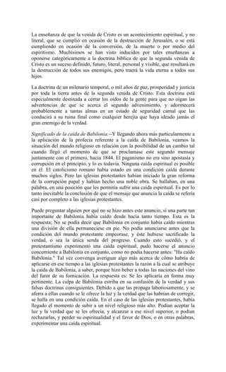 La enseñanza de que la venida de Cristo es un acontecimiento espiritual, y no
literal, que se cumplió en ocasión de la destrucción de Jerusalén, o se está
cumpliendo en ocasión de la conversión, de la muerte o por medio del
espiritismo. Muchísimos se han visto inducidos por tales enseñanzas a
oponerse categóricamente a la doctrina bíblica de que la segunda venida de
Cristo es un suceso definido, futuro, literal, personal y visible, que resultará en
la destrucción de todos sus enemigos, pero traerá la vida eterna a todos sus
hijos.
La doctrina de un milenario temporal, o mil años de paz, prosperidad y justicia
por toda la tierra antes de la segunda venida de Cristo. Esta doctrina está
especialmente destinada a cerrar los oídos de la gente para que no oigan las
advertencias de que se acerca el segundo advenimiento, y adormecerá
probablemente a tantas almas en un estado de seguridad carnal que las
conducirá a su ruina final como cualquier herejía que haya ideado jamás el
gran enemigo de la verdad.
Significado de la caída de Babilonia.--Y llegando ahora más particularmente a
la aplicación de la profecía referente a la caída de Babilonia, veamos la
situación del mundo religioso en relación con la posibilidad de un cambio tal
cuando llegó el momento de que se proclamase este segundo mensaje
juntamente con el primero, hacia 1844. El paganismo no era sino apostasía y
corrupción en el principio, y lo es todavía. Ninguna caída espiritual es posible
en él. El catolicismo romano había estado en una condición caída durante
muchos siglos. Pero las iglesias protestantes habían iniciado la gran reforma
de la corrupción papal y habían hecho una noble obra. Se hallaban, en una
palabra, en una posición que les permitía sufrir una caída espiritual. Es por lo
tanto inevitable la conclusión de que el mensaje que anuncia la caída se refería
casi por completo a las iglesias protestantes.
Puede preguntar alguien por qué no se hizo antes este anuncio, si una parte tan
importante de Babilonia había caído desde hacía tanto tiempo. Esta es la
respuesta; No se podía decir que Babilonia en conjunto había caído mientras
una división de ella permaneciese en pie. No podía anunciarse antes que la
condición del mundo protestante empeorase, y éste hubiese sacrificado la
verdad, o sea la única senda del progreso. Cuando esto sucedió, y el
protestantismo experimentó una caída espiritual, pudo hacerse el anuncio
concerniente a Babilonia en conjunto, como no podía hacerse antes: "Ha caído
Babilonia." Tal vez convenga averiguar algo más acerca de cómo habría de
aplicarse en ese tiempo a las iglesias protestantes la razón a la cual se atribuye
la caída de Babilonia, a saber, porque hizo beber a todas las naciones del vino
del furor de su fornicación. La respuesta es: Se les aplicaría en forma muy
pertinente. La culpa de Babilonia estriba en su confusión de la verdad y sus
falsas doctrinas consiguientes. Debido a que las propaga laboriosamente, y se
aferra a ellas cuando se le ofrece la luz y la verdad que las habrían de corregir,
se halla en una condición caída. En el caso de las iglesias protestantes, había
llegado el momento de subir a un nivel religioso más alto. Podían aceptar la
luz y la verdad que se les ofrecía, y alcanzar a ese nivel superior, o podían
rechazarlas, y perder su espiritualidad y el favor de Dios, o en otras palabras,
experimentar una caída espiritual.
 
