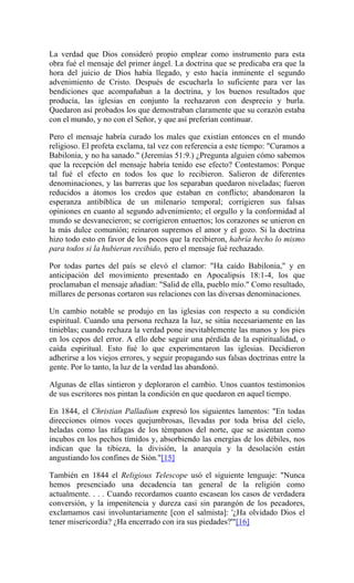 La verdad que Dios consideró propio emplear como instrumento para esta
obra fué el mensaje del primer ángel. La doctrina que se predicaba era que la
hora del juicio de Dios había llegado, y esto hacía inminente el segundo
advenimiento de Cristo. Después de escucharla lo suficiente para ver las
bendiciones que acompañaban a la doctrina, y los buenos resultados que
producía, las iglesias en conjunto la rechazaron con desprecio y burla.
Quedaron así probados los que demostraban claramente que su corazón estaba
con el mundo, y no con el Señor, y que así preferían continuar.
Pero el mensaje habría curado los males que existían entonces en el mundo
religioso. El profeta exclama, tal vez con referencia a este tiempo: "Curamos a
Babilonia, y no ha sanado." (Jeremías 51:9.) ¿Pregunta alguien cómo sabemos
que la recepción del mensaje habría tenido ese efecto? Contestamos: Porque
tal fué el efecto en todos los que lo recibieron. Salieron de diferentes
denominaciones, y las barreras que los separaban quedaron niveladas; fueron
reducidos a átomos los credos que estaban en conflicto; abandonaron la
esperanza antibíblica de un milenario temporal; corrigieren sus falsas
opiniones en cuanto al segundo advenimiento; el orgullo y la conformidad al
mundo se desvanecieron; se corrigieron entuertos; los corazones se unieron en
la más dulce comunión; reinaron supremos el amor y el gozo. Si la doctrina
hizo todo esto en favor de los pocos que la recibieron, habría hecho lo mismo
para todos si la hubieran recibido, pero el mensaje fué rechazado.
Por todas partes del país se elevó el clamor: "Ha caído Babilonia," y en
anticipación del movimiento presentado en Apocalipsis 18:1-4, los que
proclamaban el mensaje añadían: "Salid de ella, pueblo mío." Como resultado,
millares de personas cortaron sus relaciones con las diversas denominaciones.
Un cambio notable se produjo en las iglesias con respecto a su condición
espiritual. Cuando una persona rechaza la luz, se sitúa necesariamente en las
tinieblas; cuando rechaza la verdad pone inevitablemente las manos y los pies
en los cepos del error. A ello debe seguir una pérdida de la espiritualidad, o
caída espiritual. Esto fué lo que experimentaron las iglesias. Decidieron
adherirse a los viejos errores, y seguir propagando sus falsas doctrinas entre la
gente. Por lo tanto, la luz de la verdad las abandonó.
Algunas de ellas sintieron y deploraron el cambio. Unos cuantos testimonios
de sus escritores nos pintan la condición en que quedaron en aquel tiempo.
En 1844, el Christian Palladium expresó los siguientes lamentos: "En todas
direcciones oímos voces quejumbrosas, llevadas por toda brisa del cielo,
heladas como las ráfagas de los témpanos del norte, que se asientan como
íncubos en los pechos tímidos y, absorbiendo las energías de los débiles, nos
indican que la tibieza, la división, la anarquía y la desolación están
angustiando los confines de Sión."[15]
También en 1844 el Religious Telescope usó el siguiente lenguaje: "Nunca
hemos presenciado una decadencia tan general de la religión como
actualmente. . . . Cuando recordamos cuanto escasean los casos de verdadera
conversión, y la impenitencia y dureza casi sin parangón de los pecadores,
exclamamos casi involuntariamente [con el salmista]: '¿Ha olvidado Dios el
tener misericordia? ¿Ha encerrado con ira sus piedades?'"[16]
 