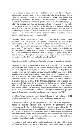 Más o menos en aquel entonces se publicaron en los periódicos religiosos
invitaciones a ayunar y orar por el retorno del Espíritu Santo. Hasta el Sun de
Filadelfia, publicó lo siguiente en noviembre de 1844: "Los infrascritos,
ministros y miembros de diversas denominaciones de Filadelfia y el
vecindario, creyendo solemnemente que las actuales 'señales de los tiempos,' a
saber, la pobreza espiritual de nuestras iglesias en general y los males
extremos que reinan en el mundo en derredor nuestro, parecen invitar con
fuerte voz a todos los cristianos a tener momentos especiales de oración,
acordamos por lo tanto, si Dios lo permite, unirnos en una semana de oración
especial al Dios Todopoderoso, por el derramamiento de su Espíritu Santo en
nuestra ciudad, nuestro país y el mundo."[17]
Carlos G. Finney, evangelista bien conocido, dijo en febrero de 1844: "Hemos
recordado que, en general, las iglesias protestantes de nuestro país
manifestaban apatía u hostilidad hacia casi todas las reformas morales de la
época. Hay excepciones parciales, pero no bastan para impedir que ese hecho
sea general. Tenemos otro hecho que lo corrobora: la ausencia casi universal
de influencias reavivadoras en las iglesias. La apatía espiritual lo domina casi
todo, y es terriblemente profunda, como lo atestigua la prensa religiosa de
todo el país. . . . Las iglesias en general están degenerando tristemente. Se
han alejado mucho del Señor, y él se ha retirado de ellas."
En noviembre de 1844, el Oberlin Evangelist observó en un artículo editorial:
"Algunos de nuestros periódicos religiosos deploran el hecho de que los
reavivamientos han cesado casi en absoluto en nuestras iglesias, como todos
ellos lo atestiguan. Hace mucho que no se conocía una época de pobreza tan
general. Existe un gran espíritu de reavivamiento político y de celo en todos
los departamentos de las operaciones comerciales; pero ¡ay! la decadencia y la
muerte se asientan como un íncubo en el seno de la actividad cristiana y del
santo amor hacia Dios y hacia las almas. Se conservan las formas externas de
la religión; prosigue la rutina de los deberes dominicales; pero en cuanto a los
momentos de 'refrigerio de la presencia del Señor' en los cuales el temor
sobrecoge al hipócrita, la convicción embarga al pecador y los corazones
humildes se aferran a las promesas y luchan poderosamente por la conversión
de las almas, estos momentos se conocen solamente en la medida en que se los
recuerda dulcemente, como días que fueron pero no existen más."[18]
No sólo sufrieron las iglesias una distinta pérdida de la espiritualidad en 1844,
sino que desde entonces la decadencia ha continuado en forma notable.
El Congregationalist dijo en noviembre de 1858: "No se ha despertado la
piedad en nuestras iglesias hasta el punto de permitirnos esperar
confiadamente de ella los frutos legítimos y prácticos que debiera dar. Por
ejemplo, debiéramos tener la seguridad de que después de una manifestación
de la gracia, se llenarían las tesorerías de nuestras sociedades de benevolencia,
así como después de una lluvia abundante los arroyos llenan sus cauces. Pero
los administradores de nuestras sociedades lamentan la debilidad de la
simpatía y la ayuda prestadas por las iglesias.
"La misma verdad general recibe otra ilustración aun más triste. El Watchman
and Reflector declaró recientemente que nunca había habido entre las iglesias
 