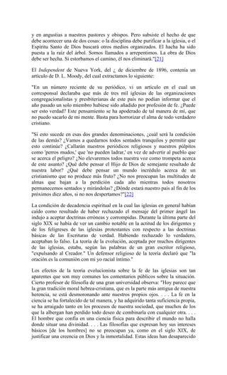 y en angustias a nuestros pastores y obispos. Pero subsiste el hecho de que
debe acontecer una de dos cosas: o la disciplina debe purificar a la iglesia, o el
Espíritu Santo de Dios buscará otros medios organizados. El hacha ha sido
puesta a la raíz del árbol. Somos llamados a arrepentimos. La obra de Dios
debe ser hecha. Si estorbamos el camino, él nos eliminará."[21]
El Independent de Nueva York, del ¿ de diciembre de 1896, contenía un
artículo de D. L. Moody, del cual extractamos lo siguiente:
"En un número reciente de su periódico, vi un artículo en el cual un
corresponsal declaraba que más de tres mil iglesias de las organizaciones
congregacionalistas y presbiterianas de este país no podían informar que el
año pasado un solo miembro hubiese sido añadido por profesión de fe. ¿Puede
ser esto verdad? Este pensamiento se ha apoderado de tal manera de mí, que
no puedo sacarlo de mi mente. Basta para horrorizar el alma de todo verdadero
cristiano.
"Si esto sucede en esas dos grandes denominaciones, ¿cuál será la condición
de las demás? ¿Vamos a quedarnos todos sentados tranquilos y permitir que
esto continúe? ¿Callarán nuestros periódicos religiosos y nuestros púlpitos
como 'perros mudos,' que 'no pueden ladrar,' en vez de advertir al pueblo que
se acerca el peligro? ¿No elevaremos todos nuestra voz como trompeta acerca
de este asunto? ¿Qué debe pensar el Hijo de Dios de semejante resultado de
nuestra labor? ¿Qué debe pensar un mundo incrédulo acerca de un
cristianismo que no produce más fruto? ¿No nos preocupan las multitudes de
almas que bajan a la perdición cada año mientras todos nosotros
permanecemos sentados y mirándolas? ¿Dónde estará nuestro país al fin de los
próximos diez años, si no nos despertamos?"[22]
La condición de decadencia espiritual en la cual las iglesias en general habían
caído como resultado de haber rechazado el mensaje del primer ángel las
indujo a aceptar doctrinas erróneas y corrompidas. Durante la última parte del
siglo XIX se había de ver un cambio notable en la actitud de los dirigentes y
de los feligreses de las iglesias protestantes con respecto a las doctrinas
básicas de las Escrituras de verdad. Habiendo rechazado lo verdadero,
aceptaban lo falso. La teoría de la evolución, aceptada por muchos dirigentes
de las iglesias, estaba, según las palabras de un gran escritor religioso,
"expulsando al Creador." Un defensor religioso de la teoría declaró que "la
oración es la comunión con mi yo racial íntimo."
Los efectos de la teoría evolucionista sobre la fe de las iglesias son tan
aparentes que son muy comunes los comentarios públicos sobre la situación.
Cierto profesor de filosofía de una gran universidad observa: "Hoy parece que
la gran tradición moral hebrea-cristiana, que es la parte más antigua de nuestra
herencia, se está desmoronando ante nuestros propios ojos. . . . La fe en la
ciencia se ha fortalecido de tal manera, y ha adquirido tanta suficiencia propia,
se ha arraigado tanto en los procesos de nuestra sociedad, que muchos de los
que la albergan han perdido todo deseo de combinarla con cualquier otra. . . .
El hombre que confía en una ciencia física para describir el mundo no halla
donde situar una divinidad. . . . Las filosofías que expresan hoy sus intereses
básicos [de los hombres] no se preocupan ya, como en el siglo XIX, de
justificar una creencia en Dios y la inmortalidad. Estas ideas han desaparecido
 