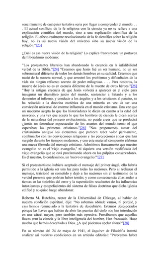 sencillamente de cualquier tentativa seria por llegar a comprender el mundo. . .
. El actual conflicto de la fe religiosa con la ciencia ya no se refiere a una
explicación científica del mundo, sino a una explicación científica de la
religión. El efecto realmente revolucionario de la fe científica sobre la religión
hoy, no es su nueva visión del universo sino su nueva visión de la
religión."[23]
¿Cuál es esa nueva visión de la religión? Lo explica francamente un portavoz
del liberalismo moderno:
"Los protestantes liberales han abandonado la creencia en la infalibilidad
verbal de la Biblia."[24] "Creemos que Jesús fué un ser humano, no un ser
sobrenatural diferente de todos los demás hombres en su calidad. Creemos que
nació de la manera normal, y que arrostró los problemas y dificultades de la
vida sin ningún refuerzo secreto de poder milagroso. . . . Para nosotros, la
muerte de Jesús no es en esencia diferente de la muerte de otros héroes."[25]
"Hoy la antigua creencia de que Jesús volverá a aparecer en el cielo para
inaugurar un dramático juicio del mundo, sentenciar a Satanás y a los
demonios al infierno, y conducir a los ángeles y a los cristianos al paraíso, se
ha reducido a la doctrina esotérica de una minoría en vez de ser una
convicción universal de enorme influencia en el mundo cristiano. Una vez que
un moderno acepta lo que los historiadores le dicen en cuanto a la edad del
universo, y una vez que acepta lo que los hombres de ciencia le dicen acerca
de la naturaleza del proceso evolucionista, no puede creer que se producirá
¿jamás un desenlace espectacular de los asuntos del mundo como el que
esperaban los primeros cristianos."[26] "Nos proponemos tomar del
cristianismo antiguo los elementos que parecen tener valor permanente,
combinarlos con las convicciones religiosas y las percepciones éticas que han
surgido durante los tiempos modernos, y con este material compuesto elaborar
una nueva fórmula del mensaje cristiano. Admitimos francamente que nuestro
evangelio no es el 'viejo evangelio," ni siquiera una versión modificada del
viejo evangelio que se está proclamando ahora en los púlpitos conservadores.
Es el nuestro, lo confesamos, un 'nuevo evangelio.'"[27]
Si el protestantismo hubiera aceptado el mensaje del primer ángel, ello habría
permitido a la iglesia ser una luz para todas las naciones. Pero al rechazar el
mensaje, traicionó su cometido y dejó a las naciones sin el testimonio de la
verdad presente que podrían haber tenido; y como consecuencia ellas andan a
tientas en las tinieblas del error y la superstición resultantes de las influencias
intoxicantes y estupefacientes del sistema de falsas doctrinas que dicha iglesia
edificó y no quiso luego abandonar.
Roberto M. Hutchins, rector de la Universidad de Chicago, al hablar de
nuestra condición espiritual, dijo: "No sabemos adónde vamos, ni porqué, y
casi hemos renunciado a la tentativa de descubrirlo. Estamos desesperados
porque las llaves que habían de abrir las puertas del cielo nos han introducido
en una cárcel mayor, pero también más opresiva. Pensábamos que aquellas
llaves eran la ciencia y la libre inteligencia del hombre. Han fracasado. Hace
mucho que hemos desechado a Dios. ¿A qué podemos apelar ahora?"[28]
En su número del 24 de mayo de 1941, el Inquirer de Filadelfia intentó
analizar así nuestras condiciones en un artículo editorial: "Parecemos haber
 