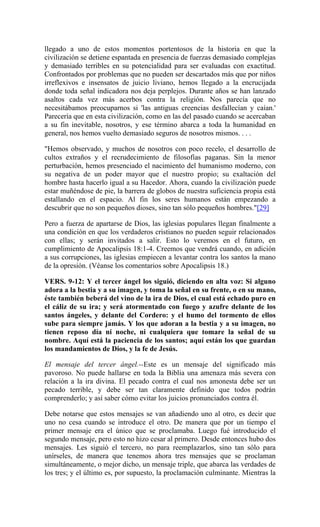 llegado a uno de estos momentos portentosos de la historia en que la
civilización se detiene espantada en presencia de fuerzas demasiado complejas
y demasiado terribles en su potencialidad para ser evaluadas con exactitud.
Confrontados por problemas que no pueden ser descartados más que por niños
irreflexivos e insensatos de juicio liviano, hemos llegado a la encrucijada
donde toda señal indicadora nos deja perplejos. Durante años se han lanzado
asaltos cada vez más acerbos contra la religión. Nos parecía que no
necesitábamos preocuparnos si 'las antiguas creencias desfallecían y caían.'
Parecería que en esta civilización, como en las del pasado cuando se acercaban
a su fin inevitable, nosotros, y ese término abarca a toda la humanidad en
general, nos hemos vuelto demasiado seguros de nosotros mismos. . . .
"Hemos observado, y muchos de nosotros con poco recelo, el desarrollo de
cultos extraños y el recrudecimiento de filosofías paganas. Sin la menor
perturbación, hemos presenciado el nacimiento del humanismo moderno, con
su negativa de un poder mayor que el nuestro propio; su exaltación del
hombre hasta hacerlo igual a su Hacedor. Ahora, cuando la civilización puede
estar muñéndose de pie, la barrera de globos de nuestra suficiencia propia está
estallando en el espacio. Al fin los seres humanos están empezando a
descubrir que no son pequeños dioses, sino tan sólo pequeños hombres."[29]
Pero a fuerza de apartarse de Dios, las iglesias populares llegan finalmente a
una condición en que los verdaderos cristianos no pueden seguir relacionados
con ellas; y serán invitados a salir. Esto lo veremos en el futuro, en
cumplimiento de Apocalipsis 18:1-4. Creemos que vendrá cuando, en adición
a sus corrupciones, las iglesias empiecen a levantar contra los santos la mano
de la opresión. (Véanse los comentarios sobre Apocalipsis 18.)
VERS. 9-12: Y el tercer ángel los siguió, diciendo en alta voz: Si alguno
adora a la bestia y a su imagen, y toma la señal en su frente, o en su mano,
éste también beberá del vino de la ira de Dios, el cual está echado puro en
el cáliz de su ira; y será atormentado con fuego y azufre delante de los
santos ángeles, y delante del Cordero: y el humo del tormento de ellos
sube para siempre jamás. Y los que adoran a la bestia y a su imagen, no
tienen reposo día ni noche, ni cualquiera que tomare la señal de su
nombre. Aquí está la paciencia de los santos; aquí están los que guardan
los mandamientos de Dios, y la fe de Jesús.
El mensaje del tercer ángel.--Este es un mensaje del significado más
pavoroso. No puede hallarse en toda la Biblia una amenaza más severa con
relación a la ira divina. El pecado contra el cual nos amonesta debe ser un
pecado terrible, y debe ser tan claramente definido que todos podrán
comprenderlo; y así saber cómo evitar los juicios pronunciados contra él.
Debe notarse que estos mensajes se van añadiendo uno al otro, es decir que
uno no cesa cuando se introduce el otro. De manera que por un tiempo el
primer mensaje era el único que se proclamaba. Luego fué introducido el
segundo mensaje, pero esto no hizo cesar al primero. Desde entonces hubo dos
mensajes. Les siguió el tercero, no para reemplazarlos, sino tan sólo para
unírseles, de manera que tenemos ahora tres mensajes que se proclaman
simultáneamente, o mejor dicho, un mensaje triple, que abarca las verdades de
los tres; y el último es, por supuesto, la proclamación culminante. Mientras la
 