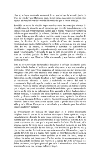obra no se haya terminado, no cesará de ser verdad que la hora del juicio de
Dios es venida y que Babilonia cayó. Sigue siendo necesario proclamar estos
hechos en relación con las verdades introducidas por el tercer mensaje.
También se notará la relación lógica que hay entre los mensajes mismos. Si
consideramos la situación en el momento que precede inmediatamente a la
introducción del primer mensaje, vemos que el mundo religioso protestante se
hallaba en gran necesidad de reforma. Existían divisiones y confusión en las
iglesias. Estas seguían aferradas a muchos errores y supersticiones papales. El
poder del Evangelio quedada coartado en sus manos. Para corregir estos
males, la doctrina de la segunda venida de Cristo fué introducida y
proclamada con poder. Debieran haberla recibido y obtenido de ella una nueva
vida. En vez de hacerlo, la rechazaron y sufrieron las consecuencias
espirituales. Luego siguió el segundo mensaje, que anunciaba el resultado de
aquel rechazamiento, y declaraba lo que no sólo era un hecho en sí mismo,
sino un veredicto judicial de Dios sobre las iglesias por su rebelión al
respecto; a saber, que Dios las había abandonado, y que habían sufrido una
caída espiritual.
Esto no tuvo por efecto despertarlas e inducirlas a corregir sus errores, como
podría haberlo hecho si hubiesen estado dispuestas a ser amonestadas y
corregidas. ¿Qué sigue? Está preparado el camino para un movimiento más
retrógrado aún, para una apostasía más amplia y males aun mayores. Las
potestades de las tinieblas seguirán adelante con su obra, y si las iglesias
perseveran en esta conducta de rehuir la luz y rechazar la verdad, no tardarán
en encontrarse adorando la bestia y recibiendo su marca. Tal será la
consecuencia lógica de aquella conducta que iniciaron al rechazar el primer
mensaje. Ahora se manda otra proclamación, que anuncia en forma solemne
que si alguno hace eso, beberá del vino de la ira de Dios, que es derramado sin
mezcla en la copa de su indignación. Esto equivale a decir; Rechazasteis el
primer mensaje, y sufristeis una caída espiritual. Si continuáis rechazando la
verdad y despreciando las amonestaciones enviadas, agotaréis los últimos
recursos de la gracia de Dios, y sufriréis finalmente una destrucción literal sin
remedio. Esta es una amenaza tan severa como la puede hacer Dios en esta
vida, y es la última. Unos pocos la escucharán y se salvarán, pero la multitud
seguirá adelante y perecerá.
La proclamación del mensaje del tercer ángel es el último movimiento
religioso especial que se ha de realizar antes que el Señor aparezca, porque
inmediatamente después de esto, Juan contempla a Uno como el Hijo del
hombre que viene en una gran nube blanca a segar la mies de la tierra. Esto no
puede representar otra cosa que la segunda venida de Cristo. Por lo tanto, si la
segunda venida de Cristo está a la puerta, ha llegado el momento en que debe
realizarse la proclamación de este mensaje. Son muchos los que de viva voz y
por escrito enseñan fervientemente que estamos en los últimos días, y que la
venida de Cristo está a la puerta; pero cuando les recordamos esta profecía, se
encuentran repentinamente como perdidos en el mar, sin ancla, mapa ni
brújula. No saben qué hacer con él. Pueden ver tan bien como nosotros que si
lo que han estado enseñando con respecto a la venida de Cristo es verdad, y el
Señor está cerca, en alguna parte--sí, por toda la tierra--deben oírse las notas
amonestadoras de este mensaje del tercer ángel.
 