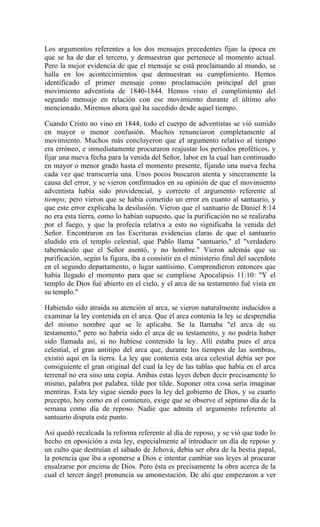 Los argumentos referentes a los dos mensajes precedentes fijan la época en
que se ha de dar el tercero, y demuestran que pertenece al momento actual.
Pero la mejor evidencia de que el mensaje se está proclamando al mundo, se
halla en los acontecimientos que demuestran su cumplimiento. Hemos
identificado el primer mensaje como proclamación principal del gran
movimiento adventista de 1840-1844. Hemos visto el cumplimiento del
segundo mensaje en relación con ese movimiento durante el último año
mencionado. Miremos ahora qué ha sucedido desde aquel tiempo.
Cuando Cristo no vino en 1844, todo el cuerpo de adventistas se vió sumido
en mayor o menor confusión. Muchos renunciaron completamente al
movimiento. Muchos más concluyeron que el argumento relativo al tiempo
era erróneo, e inmediatamente procuraron reajustar los períodos proféticos, y
fijar una nueva fecha para la venida del Señor, labor en la cual han continuado
en mayor o menor grado hasta el momento presente, fijando una nueva fecha
cada vez que transcurría una. Unos pocos buscaron atenta y sinceramente la
causa del error, y se vieron confirmados en su opinión de que el movimiento
adventista había sido providencial, y correcto el argumento referente al
tiempo; pero vieron que se había cometido un error en cuanto al santuario, y
que este error explicaba la desilusión. Vieron que el santuario de Daniel 8:14
no era esta tierra, como lo habían supuesto, que la purificación no se realizaba
por el fuego, y que la profecía relativa a esto no significaba la venida del
Señor. Encontraron en las Escrituras evidencias claras de que el santuario
aludido era el templo celestial, que Pablo llama "santuario," el "verdadero
tabernáculo que el Señor asentó, y no hombre." Vieron además que su
purificación, según la figura, iba a consistir en el ministerio final del sacerdote
en el segundo departamento, o lugar santísimo. Comprendieron entonces que
había llegado el momento para que se cumpliese Apocalipsis 11:10: "Y el
templo de Dios fué abierto en el cielo, y el arca de su testamento fué vista en
su templo."
Habiendo sido atraída su atención al arca, se vieron naturalmente inducidos a
examinar la ley contenida en el arca. Que el arca contenía la ley se desprendía
del mismo nombre que se le aplicaba. Se la llamaba "el arca de su
testamento," pero no habría sido el arca de su testamento, y no podría haber
sido llamada así, si no hubiese contenido la ley. Allí estaba pues el arca
celestial, el gran antitipo del arca que, durante los tiempos de las sombras,
existió aquí en la tierra. La ley que contenía esta arca celestial debía ser por
consiguiente el gran original del cual la ley de las tablas que había en el arca
terrenal no era sino una copia. Ambas estas leyes deben decir precisamente lo
mismo, palabra por palabra, tilde por tilde. Suponer otra cosa sería imaginar
mentiras. Esta ley sigue siendo pues la ley del gobierno de Dios, y su cuarto
precepto, hoy como en el comienzo, exige que se observe el séptimo día de la
semana como día de reposo. Nadie que admita el argumento referente al
santuario disputa este punto.
Así quedó recalcada la reforma referente al día de reposo, y se vió que todo lo
hecho en oposición a esta ley, especialmente al introducir un día de reposo y
un culto que destruían el sábado de Jehová, debía ser obra de la bestia papal,
la potencia que iba a oponerse a Dios e intentar cambiar sus leyes al procurar
ensalzarse por encima de Dios. Pero ésta es precisamente la obra acerca de la
cual el tercer ángel pronuncia su amonestación. De ahí que empezaron a ver
 