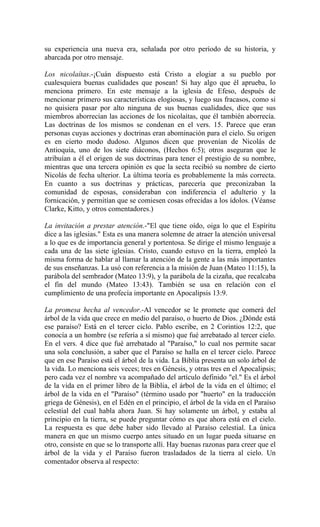 su experiencia una nueva era, señalada por otro período de su historia, y
abarcada por otro mensaje.
Los nicolaítas.-¡Cuán dispuesto está Cristo a elogiar a su pueblo por
cualesquiera buenas cualidades que posean! Si hay algo que él aprueba, lo
menciona primero. En este mensaje a la iglesia de Efeso, después de
mencionar primero sus características elogiosas, y luego sus fracasos, como si
no quisiera pasar por alto ninguna de sus buenas cualidades, dice que sus
miembros aborrecían las acciones de los nicolaítas, que él también aborrecía.
Las doctrinas de los mismos se condenan en el vers. 15. Parece que eran
personas cuyas acciones y doctrinas eran abominación para el cielo. Su origen
es en cierto modo dudoso. Algunos dicen que provenían de Nicolás de
Antioquía, uno de los siete diáconos, (Hechos 6:5); otros aseguran que le
atribuían a él el origen de sus doctrinas para tener el prestigio de su nombre,
mientras que una tercera opinión es que la secta recibió su nombre de cierto
Nicolás de fecha ulterior. La última teoría es probablemente la más correcta.
En cuanto a sus doctrinas y prácticas, parecería que preconizaban la
comunidad de esposas, consideraban con indiferencia el adulterio y la
fornicación, y permitían que se comiesen cosas ofrecidas a los ídolos. (Véanse
Clarke, Kitto, y otros comentadores.)
La invitación a prestar atención.-"El que tiene oído, oiga lo que el Espíritu
dice a las iglesias." Esta es una manera solemne de atraer la atención universal
a lo que es de importancia general y portentosa. Se dirige el mismo lenguaje a
cada una de las siete iglesias. Cristo, cuando estuvo en la tierra, empleó la
misma forma de hablar al llamar la atención de la gente a las más importantes
de sus enseñanzas. La usó con referencia a la misión de Juan (Mateo 11:15), la
parábola del sembrador (Mateo 13:9), y la parábola de la cizaña, que recalcaba
el fin del mundo (Mateo 13:43). También se usa en relación con el
cumplimiento de una profecía importante en Apocalipsis 13:9.
La promesa hecha al vencedor.-Al vencedor se le promete que comerá del
árbol de la vida que crece en medio del paraíso, o huerto de Dios. ¿Dónde está
ese paraíso? Está en el tercer ciclo. Pablo escribe, en 2 Corintios 12:2, que
conocía a un hombre (se refería a sí mismo) que fué arrebatado al tercer cielo.
En el vers. 4 dice que fué arrebatado al "Paraíso," lo cual nos permite sacar
una sola conclusión, a saber que el Paraíso se halla en el tercer cielo. Parece
que en ese Paraíso está el árbol de la vida. La Biblia presenta un solo árbol de
la vida. Lo menciona seis veces; tres en Génesis, y otras tres en el Apocalipsis;
pero cada vez el nombre va acompañado del artículo definido "el." Es el árbol
de la vida en el primer libro de la Biblia, el árbol de la vida en el último; el
árbol de la vida en el "Paraíso" (término usado por "huerto" en la traducción
griega de Génesis), en el Edén en el principio, el árbol de la vida en el Paraíso
celestial del cual habla ahora Juan. Si hay solamente un árbol, y estaba al
principio en la tierra, se puede preguntar cómo es que ahora está en el cielo.
La respuesta es que debe haber sido llevado al Paraíso celestial. La única
manera en que un mismo cuerpo antes situado en un lugar pueda situarse en
otro, consiste en que se lo transporte allí. Hay buenas razonas para creer que el
árbol de la vida y el Paraíso fueron trasladados de la tierra al cielo. Un
comentador observa al respecto:
 
