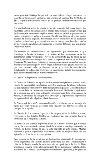 los creyentes de 1844 que la época del mensaje del tercer ángel sincroniza con
la de la purificación del santuario, que se inició al terminar los 2.300 días en
1844, y que la proclamación se basa en las grandes verdades desarrolladas por
este tema.
Así resplandeció sobre la iglesia la luz del mensaje del tercer ángel. Sus
miembros vieron en seguida que el mundo tenía derecho a exigir de los que
profesaban proclamarlo una explicación de todos los símbolos que contiene: la
bestia, la imagen, el culto y la marca. De ahí que hicieran de estos puntos
asuntos de estudio especial. Encontraron que el testimonio de las Escrituras
era claro y abundante, y no necesitaron mucho tiempo para formular, basados
en las verdades reveladas, declaraciones y pruebas definidas que explicaban
todos estos puntos.
Un mensaje de amonestación.--Los argumentos que demuestran lo que
constituye la bestia, la imagen y la marca, se han presentado ya en los
comentarios sobre Apocalipsis 13; y se ha demostrado que la bestia de dos
cuernos, que hace una imagen de la bestia e impone su marca, es los Estados
Unidos de Norteamérica. Esta obra y estos agentes, contra los cuales lanza su
amonestación el mensaje del tercer ángel, constituyen una prueba adicional de
que este mensaje debe proclamarse ahora, y revelan la armonía más
concluyente en todas estas profecías. No necesitamos repetir los argumentos
aquí; bastará recapitular los puntos establecidos.
La "bestia" es la potencia católica romana.
La "marca de la bestia" es aquella institución que esta potencia presenta como
prueba de su autoridad para legislar sobre los asuntos de la iglesia, y dominar
las conciencias de los hombres para mantenerlos en pecado. Consiste en hacer
en la ley de Dios un cambio que le quita la firma real. El sábado, o séptimo día
de la semana, que es la gran institución conmemorativa de la obra creadora de
Jehová, es arrancado de su lugar en el Decálogo, y se pone en su lugar un día
de reposo falsificado, el primer día de la semana.
La "imagen de la bestia" es una combinación eclesiástica que se asemeja a la
bestia por estar revestida de poder para imponer sus decretos so pena de
castigos de la ley civil.
La "bestia de dos cuernos," que da a la imagen poder de hablar y actuar,
representa a los Estados Unidos de Norteamérica, que avanzan hacia la
formación de la imagen de la bestia.
La bestia de dos cuernos impone la marca de la bestia, es decir que establece
por ley la observancia del primer día de la semana, o domingo, como día de
reposo. Ya hemos notado lo que se está haciendo en este sentido. Muchas
personas y grupos organizados están entrelazando los mejores fines con una
agitación en favor de las leyes religiosas.
Pero la gente no ha de ser dejada en las tinieblas al respecto. El mensaje del
tercer ángel lanza una solemne protesta contra todo este mal. Desenmascara la
obra de la bestia, revela la naturaleza de su oposición a la ley de Dios,
amonesta a la gente contra el cumplimiento de sus demandas, y señala a todos
el camino de la verdad. Esto despierta naturalmente oposición, y la iglesia se
 