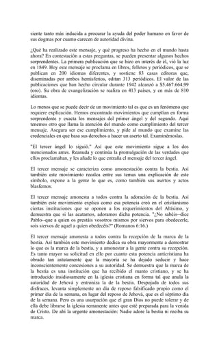 siente tanto más inducida a procurar la ayuda del poder humano en favor de
sus dogmas por cuanto carecen de autoridad divina.
¿Qué ha realizado este mensaje, y qué progreso ha hecho en el mundo hasta
ahora? En contestación a estas preguntas, se pueden presentar algunos hechos
sorprendentes. La primera publicación que se hizo en interés de él, vió la luz
en 1849. Hoy este mensaje se proclama en libros, folletos y periódicos, que se
publican en 200 idiomas diferentes, y sostiene 83 casas editoras que,
diseminadas por ambos hemisferios, editan 313 periódicos. El valor de las
publicaciones que han hecho circular durante 1942 alcanzó a $5.467.664,99
(oro). Su obra de evangelización se realiza en 413 países, y en más de 810
idiomas.
Lo menos que se puede decir de un movimiento tal es que es un fenómeno que
requiere explicación. Hemos encontrado movimientos que cumplían en forma
sorprendente y exacta los mensajes del primer ángel y del segundo. Aquí
tenemos otro que llama la atención del mundo como cumplimiento del tercer
mensaje. Asegura ser ese cumplimiento, y pide al mundo que examine las
credenciales en que basa sus derechos a hacer un aserto tal. Examinémoslas.
"El tercer ángel lo siguió." Así que este movimiento sigue a los dos
mencionados antes. Reanuda y continúa la promulgación de las verdades que
ellos proclamaban, y les añade lo que entraña el mensaje del tercer ángel.
El tercer mensaje se caracteriza como amonestación contra la bestia. Así
también este movimiento recalca entre sus temas una explicación de este
símbolo, expone a la gente lo que es, como también sus asertos y actos
blasfemos.
El tercer mensaje amonesta a todos contra la adoración de la bestia. Así
también este movimiento explica como esa potencia creó en el cristianismo
ciertas instituciones que se oponen a los requerimientos del Altísimo, y
demuestra que si las acatamos, adoramos dicha potencia. "¿No sabéis--dice
Pablo--que a quien os prestáis vosotros mismos por siervos para obedecerle,
sois siervos de aquel a quien obedecéis?" (Romanos 6:16.)
El tercer mensaje amonesta a todos contra la recepción de la marca de la
bestia. Así también este movimiento dedica su obra mayormente a demostrar
lo que es la marca de la bestia, y a amonestar a la gente contra su recepción.
Es tanto mayor su solicitud en ello por cuanto esta potencia anticristiana ha
obrado tan astutamente que la mayoría se ha dejado seducir y hace
inconscientemente concesiones a su autoridad. Se demuestra que la marca de
la bestia es una institución que ha recibido el manto cristiano, y se ha
introducido insidiosamente en la iglesia cristiana en forma tal que anula la
autoridad de Jehová y entroniza la de la bestia. Despojada de todos sus
disfraces, levanta simplemente un día de reposo falsificado propio como el
primer día de la semana, en lugar del reposo de Jehová, que es el séptimo día
de la semana. Pero es una usurpación que el gran Dios no puede tolerar y de
ella debe librarse la iglesia remanente antes que esté preparada para la venida
de Cristo. De ahí la urgente amonestación: Nadie adore la bestia ni reciba su
marca.
 