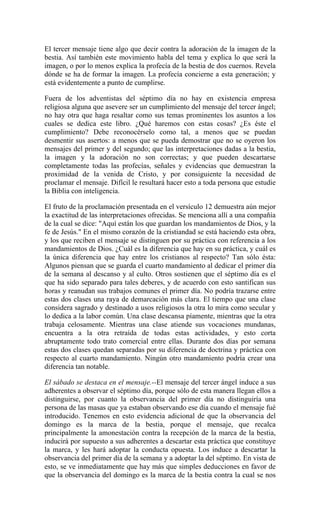 El tercer mensaje tiene algo que decir contra la adoración de la imagen de la
bestia. Así también este movimiento habla del tema y explica lo que será la
imagen, o por lo menos explica la profecía de la bestia de dos cuernos. Revela
dónde se ha de formar la imagen. La profecía concierne a esta generación; y
está evidentemente a punto de cumplirse.
Fuera de los adventistas del séptimo día no hay en existencia empresa
religiosa alguna que asevere ser un cumplimiento del mensaje del tercer ángel;
no hay otra que haga resaltar como sus temas prominentes los asuntos a los
cuales se dedica este libro. ¿Qué haremos con estas cosas? ¿Es éste el
cumplimiento? Debe reconocérselo como tal, a menos que se puedan
desmentir sus asertos: a menos que se pueda demostrar que no se oyeron los
mensajes del primer y del segundo; que las interpretaciones dadas a la bestia,
la imagen y la adoración no son correctas; y que pueden descartarse
completamente todas las profecías, señales y evidencias que demuestran la
proximidad de la venida de Cristo, y por consiguiente la necesidad de
proclamar el mensaje. Difícil le resultará hacer esto a toda persona que estudie
la Biblia con inteligencia.
El fruto de la proclamación presentada en el versículo 12 demuestra aún mejor
la exactitud de las interpretaciones ofrecidas. Se menciona allí a una compañía
de la cual se dice: "Aquí están los que guardan los mandamientos de Dios, y la
fe de Jesús." En el mismo corazón de la cristiandad se está haciendo esta obra,
y los que reciben el mensaje se distinguen por su práctica con referencia a los
mandamientos de Dios. ¿Cuál es la diferencia que hay en su práctica, y cuál es
la única diferencia que hay entre los cristianos al respecto? Tan sólo ésta:
Algunos piensan que se guarda el cuarto mandamiento al dedicar el primer día
de la semana al descanso y al culto. Otros sostienen que el séptimo día es el
que ha sido separado para tales deberes, y de acuerdo con esto santifican sus
horas y reanudan sus trabajos comunes el primer día. No podría trazarse entre
estas dos clases una raya de demarcación más clara. El tiempo que una clase
considera sagrado y destinado a usos religiosos la otra lo mira como secular y
lo dedica a la labor común. Una clase descansa píamente, mientras que la otra
trabaja celosamente. Mientras una clase atiende sus vocaciones mundanas,
encuentra a la otra retraída de todas estas actividades, y esto corta
abruptamente todo trato comercial entre ellas. Durante dos días por semana
estas dos clases quedan separadas por su diferencia de doctrina y práctica con
respecto al cuarto mandamiento. Ningún otro mandamiento podría crear una
diferencia tan notable.
El sábado se destaca en el mensaje.--El mensaje del tercer ángel induce a sus
adherentes a observar el séptimo día, porque sólo de esta manera llegan ellos a
distinguirse, por cuanto la observancia del primer día no distinguiría una
persona de las masas que ya estaban observando ese día cuando el mensaje fué
introducido. Tenemos en esto evidencia adicional de que la observancia del
domingo es la marca de la bestia, porque el mensaje, que recalca
principalmente la amonestación contra la recepción de la marca de la bestia,
inducirá por supuesto a sus adherentes a descartar esta práctica que constituye
la marca, y les hará adoptar la conducta opuesta. Los induce a descartar la
observancia del primer día de la semana y a adoptar la del séptimo. En vista de
esto, se ve inmediatamente que hay más que simples deducciones en favor de
que la observancia del domingo es la marca de la bestia contra la cual se nos
 