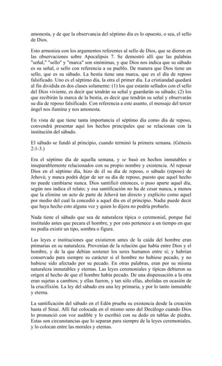 amonesta, y de que la observancia del séptimo día es lo opuesto, o sea, el sello
de Dios.
Esto armoniza con los argumentos referentes al sello de Dios, que se dieron en
las observaciones sobre Apocalipsis 7. Se demostró allí que las palabras
"señal," "sello" y "marca" son sinónimas, y que Dios nos indica que su sábado
es su señal, o sello con referencia a su pueblo. De manera que Dios tiene un
sello, que es su sábado. La bestia tiene una marca, que es el día de reposo
falsificado. Uno es el séptimo día, la otra el primer día. La cristiandad quedará
al fin dividida en dos clases solamente: (1) los que estarán sellados con el sello
del Dios viviente, es decir que tendrán su señal y guardarán su sábado; (2) los
que recibirán la marca de la bestia, es decir que tendrán su señal y observarán
su día de reposo falsificado. Con referencia a este asunto, el mensaje del tercer
ángel nos ilumina y nos amonesta.
En vista de que tiene tanta importancia el séptimo día como día de reposo,
convendrá presentar aquí los hechos principales que se relacionan con la
institución del sábado.
El sábado se fundó al principio, cuando terminó la primera semana. (Génesis
2:1-3.)
Era el séptimo día de aquella semana, y se basó en hechos inmutables e
inseparablemente relacionados con su propio nombre y existencia. Al reposar
Dios en el séptimo día, hizo de él su día de reposo, o sábado (reposo) de
Jehová; y nunca podrá dejar de ser su día de reposo, puesto que aquel hecho
no puede cambiarse nunca. Dios santificó entonces, o puso aparte aquel día,
según nos indica el relato; y esa santificación no ha de cesar nunca, a menos
que la elimine un acto de parte de Jehová tan directo y explícito como aquel
por medio del cual la concedió a aquel día en el principio. Nadie puede decir
que haya hecho esto alguna vez y quien lo dijera no podría probarlo.
Nada tiene el sábado que sea de naturaleza típica o ceremonial, porque fué
instituído antes que pecara el hombre, y por esto pertenece a un tiempo en que
no podía existir un tipo, sombra o figura.
Las leyes e instituciones que existieron antes de la caída del hombre eran
primarias en su naturaleza. Provenían de la relación que había entre Dios y el
hombre, y de la que debían sostener los seres humanos entre sí; y habrían
conservado para siempre su carácter si el hombre no hubiese pecado, y no
hubiese sido afectado por su pecado. En otras palabras, eran por su misma
naturaleza inmutables y eternas. Las leyes ceremoniales y típicas debieron su
origen al hecho de que el hombre había pecado. De una dispensación a la otra
eran sujetas a cambios; y ellas fueron, y tan sólo ellas, abolidas en ocasión de
la crucifixión. La ley del sábado era una ley primaria, y por lo tanto inmutable
y eterna.
La santificación del sábado en el Edén prueba su existencia desde la creación
hasta el Sinaí. Allí fué colocada en el mismo seno del Decálogo cuando Dios
lo pronunció con voz audible y lo escribió con su dedo en tablas de piedra.
Estas son circunstancias que lo separan para siempre de la leyes ceremoniales,
y lo colocan entre las morales y eternas.
 