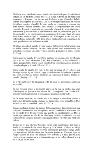 El sábado no es indefinido; no es cualquier séptimo día después de seis días de
trabajo. La ley del Sinaí (Exodo 20:8-11) lo indica en forma tan definida como
lo permite el lenguaje. Los sucesos que le dieron origen (Génesis 2:1-3) lo
limitan a un séptimo día definido. Los 6.240 milagros realizados en ocasión
del sábado mientras el pueblo de Israel estaba en el desierto, a razón de tres
cada semana durante cuarenta años, cuando se proporcionaba una doble
provisión de maná el sexto día, se conservaba el maná del sexto día hasta el
séptimo día, y no caía maná el séptimo día (Exodo 16), demuestran que es un
día particular, y no simplemente una proporción de tiempo. Decir otra cosa
sería como aseverar que el aniversario de Wáshington o del día de la
Independencia es tan sólo 1/365 de un año, y puede celebrarse en cualquier día
igual que el día en que realmente ocurrió.
El sábado es parte de aquella ley que nuestro Señor declaró abiertamente que
no había venido a destruir. Por otro lado, afirmó muy solemnemente que
subsistiría con todas sus jotas y tildes mientras perdurase la tierra. (Mateo
5:17-20.)
Forma parte de aquella ley que Pablo declaró, no anulada, sino corroborada
por la fe en Cristo. (Romanos 3:31.) Por el contrario, la ley ceremonial o
típica, que apuntaba a Cristo y cesó cuando él fué crucificado, queda anulada o
reemplazada por la fe en él. (Efesios 2:15.)
Forma parte de aquella ley real, la ley que pertenece al rey Jehová, que
Santiago declara ley de libertad, y por la cual seremos juzgados en el postrer
día. Dios no establece normas diferentes de juicio para diferentes épocas del
mundo. (Santiago 2:11, 12.)
Es el "día del Señor" de Apocalipsis 1:10. (Véanse los comentarios sobre ese
versículo.)
Se nos presenta como la institución acerca de la cual se predice una gran
reforma para los postreros días. (Isaías 56:1, 2 comparado con 1 Pedro 1:5.)
Esta reforma abarca también el mensaje que estamos considerando.
En la nueva creación, el sábado, fiel a su origen y naturaleza, vuelve a
aparecer, y derramará desde entonces sus bendiciones sobre el pueblo de Dios
a través de toda la eternidad. (Isaías 66:22,23.)
Esta es una breve sinopsis de algunos de los argumentos demostrativos de que
la ley del sábado no ha sido abrogada ni ha sido cambiada la institución; que
no se puede decir de una persona que guarda los mandamientos de Dios a
menos que observe su día. Es un alto honor hallarse relacionado con una
institución tal; y prestar atención a sus requerimientos reportará una bendición
infinita.
Castigo de los que adoran a la bestia.--Estos serán atormentados con fuego y
azufre en presencia de los santos ángeles y del Cordero. ¿Cuándo se inflige
este tormento? En Apocalipsis 19:20 se nos muestra que cuando venga Cristo
por segunda vez habrá castigos por fuego que pueden ser llamados lagos de
fuego y azufre. En ellos son lanzados vivos la bestia y el falso profeta. Esto
puede referirse únicamente a la destrucción que se les inflige al comienzo, y
no al fin, de los mil años.
 