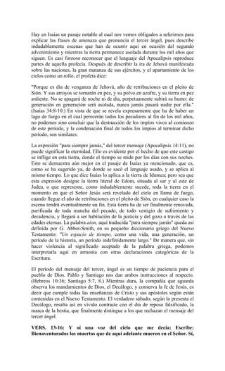 Hay en Isaías un pasaje notable al cual nos vemos obligados a referirnos para
explicar las frases de amenaza que pronuncia el tercer ángel, pues describe
indudablemente escenas que han de ocurrir aquí en ocasión del segundo
advenimiento y mientras la tierra permanece asolada durante los mil años que
siguen. Es casi forzoso reconocer que el lenguaje del Apocalipsis reproduce
partes de aquella profecía. Después de describir la ira de Jehová manifestada
sobre las naciones, la gran matanza de sus ejércitos, y el apartamiento de los
cielos como un rollo, el profeta dice:
"Porque es día de venganza de Jehová, año de retribuciones en el pleito de
Sión. Y sus arroyos se tornarán en pez, y su polvo en azufre, y su tierra en pez
ardiente. No se apagará de noche ni de día, perpetuamente subirá su humo: de
generación en generación será asolada, nunca jamás pasará nadie por ella."
(Isaías 34:8-10.) En vista de que se revela expresamente que ha de haber un
lago de fuego en el cual perecerán todos los pecadores al fin de los mil años,
no podemos sino concluir que la destrucción de los impíos vivos al comienzo
de este período, y la condenación final de todos los impíos al terminar dicho
período, son similares.
La expresión "para siempre jamás," del tercer mensaje (Apocalipsis 14:11), no
puede significar la eternidad. Ello es evidente por el hecho de que este castigo
se inflige en esta tierra, donde el tiempo se mide por los días con sus noches.
Esto se demuestra aún mejor en el pasaje de Isaías ya mencionado, que es,
como se ha sugerido ya, de donde se sacó el lenguaje usado, y se aplica al
mismo tiempo. Lo que dice Isaías lo aplica a la tierra de Idumea; pero sea que
esta expresión designe la tierra literal de Edom, situada al sur y al este de
Judea, o que represente, como indudablemente sucede, toda la tierra en el
momento en que el Señor Jesús será revelado del cielo en llama de fuego,
cuando llegue el año de retribuciones en el pleito de Sión, en cualquier caso la
escena tendrá eventualmente un fin. Esta tierra ha de ser finalmente renovada,
purificada de toda mancha del pecado, de todo vestigio de sufrimiento y
decadencia, y llegará a ser habitación de la justicia y del gozo a través de las
edades eternas. La palabra aion, aquí traducida "para siempre jamás" queda así
definida por G. Abbot-Smith, en su pequeño diccionario griego del Nuevo
Testamento: "Un espacio de tiempo, como una vida, una generación, un
período de la historia, un período indefinidamente largo." De manera que, sin
hacer violencia al significado aceptado de la palabra griega, podemos
interpretarla aquí en armonía con otras declaraciones categóricas de la
Escritura.
El período del mensaje del tercer, ángel es un tiempo de paciencia para el
pueblo de Dios. Pablo y Santiago nos dan ambos instrucciones al respecto.
(Hebreos 10:36; Santiago 5:7, 8.) Mientras dura, la compañía que aguarda
observa los mandamientos de Dios, el Decálogo, y conserva la fe de Jesús, es
decir que cumple todas las enseñanzas de Cristo y sus apóstoles según están
contenidas en el Nuevo Testamento. El verdadero sábado, según lo presenta el
Decálogo, resalta así en vívido contraste con el día de reposo falsificado, la
marca de la bestia, que finalmente distingue a los que rechazan el mensaje del
tercer ángel.
VERS. 13-16: Y oí una voz del cielo que me decía: Escribe:
Bienaventurados los muertos que de aquí adelante mueren en el Señor. Sí,
 