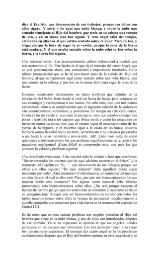 dice el Espíritu, que descansarán de sus trabajos; porque sus obras con
ellos siguen. Y miré, y he aquí una nube blanca; y sobre la nube uno
sentado semejante al Hijo del hombre, que tenía en su cabeza una corona
de oro, y en su mano una hoz aguda. Y otro ángel salió del templo,
clamando en alta voz al que estaba sentado sobre la nube: Mete tu hoz, y
siega; porque la hora de segar te es venida, porque la mies de la tierra
está madura. Y el que estaba sentado sobre la nube echó su hoz sobre la
tierra, y la tierra fué segada.
Una solemne crisis.--Los acontecimientos cobran solemnidad a medida que
nos acercamos al fin. Este hecho es el que da al mensaje del tercer ángel, que
se está proclamando ahora, una solemnidad e importancia inusitadas. Es la
última amonestación que se ha de proclamar antes de la venida del Hijo del
hombre, al que se representa aquí como sentado sobre una nube blanca, con
una corona en la cabeza, y una hoz en la mano, listo para segar la mies de la
tierra.
Estamos recorriendo rápidamente un plazo profético que culmina en la
revelación del Señor Jesús desde el cielo en llama de fuego, para vengarse de
sus enemigos y recompensar a sus santos. No sólo esto, sino que nos hemos
aproximado tanto a su cumplimiento que el siguiente eslabón de la cadena es
este acontecimiento culminante y portentoso. El tiempo no retrocede nunca.
Como el río no vacila al acercarse al precipcio, sino que arrastra consigo con
poder irresistible todos los cuerpos que flotan en él; y como las estaciones no
invierten nunca su curso, sino que el verano sigue al enternecimiento de las
yemas de la higuera, y el invierno sigue a la caída de las hojas; nosotros
también somos llevados hacia adelante, querrámoslo o no, estemos preparados
o no, hacia la crisis inevitable e irreversible. ¡Ah! ¡Cuán lejos están de soñar
qué suerte arrostrarán pronto los que profesan orgullosamente su religión y los
pecadores negligentes! ¡Cuán difícil es comprender esto, aun para los que
conocen la verdad y profesan seguirla!
Una bendición prometida.--Una voz del cielo le ordenó a Juan que escribiese:
"Bienaventurados los muertos que de aquí adelante mueren en el Señor," y la
respuesta del Espíritu es: "Sí, . . . que descansarán de sus trabajos; porque sus
obras con ellos siguen." "De aquí adelante" debe significar desde algún
momento particular. ¿Qué momento? Evidentemente, el comienzo del mensaje
en relación con el cual se dice esto. Pero ¿por qué son bienaventurados los que
mueren desde este momento? Por alguna razón especial debe haberse
pronunciado esta bienaventuranza sobre ellos. ¿No será porque escapan al
tiempo de terrible peligro que los santos han de encontrar al acercarse al fin de
su peregrinación? Aunque son así bienaventurados en común con todos los
justos muertos tienen sobre ellos la ventaja de pertenecer indudablemente a
aquella compañía que resucitará para vida eterna en la resurrección especial de
Daniel 12:2.
Es de notar que en esta cadena profética tres ángeles preceden al Hijo del
hombre que viene en la nube blanca, y tres de ellos son introducidos después
de ese símbolo. Ya se ha expresado la opinión de que los ángeles literales
participan en las escenas aquí descriptas. Los tres primeros tienen a su cargo
los tres mensajes especiales. El mensaje del cuarto ángel se ha de proclamar
evidentemente después que el Hijo del hombre termine su obra sacerdotal y se
 