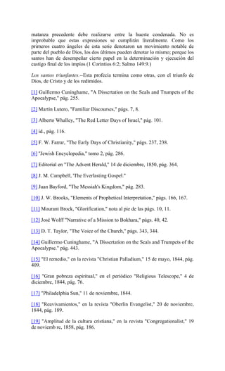 matanza precedente debe realizarse entre la hueste condenada. No es
improbable que estas expresiones se cumplirán literalmente. Como los
primeros cuatro ángeles de esta serie denotaron un movimiento notable de
parte del pueblo de Dios, los dos últimos pueden denotar lo mismo; porque los
santos han de desempeñar cierto papel en la determinación y ejecución del
castigo final de los impíos (1 Corintios 6:2; Salmo 149:9.)
Los santos triunfantes.--Esta profecía termina como otras, con el triunfo de
Dios, de Cristo y de los redimidos.
[1] Guillermo Cuninghame, "A Dissertation on the Seals and Trumpets of the
Apocalypse," pág. 255.
[2] Martin Lutero, "Familiar Discourses," págs. 7, 8.
[3] Alberto Whalley, "The Red Letter Days of Israel," pág. 101.
[4] id., pág. 116.
[5] F. W. Farrar, "The Early Days of Christianity," págs. 237, 238.
[6] ''Jewish Encyclopedia," tomo 2, pág. 286.
[7] Editorial en "The Advent Herald," 14 de diciembre, 1850, pág. 364.
[8] J. M. Campbell, 'The Everlasting Gospel."
[9] Juan Bayford, "The Messiah's Kingdom," pág. 283.
[10] J. W. Brooks, "Elements of Prophetical Interpretation," págs. 166, 167.
[11] Mourant Brock, "Glorification," nota al pie de las págs. 10, 11.
[12] José Wolff "Narrative of a Mission to Bokhara," págs. 40, 42.
[13] D. T. Taylor, "The Voice of the Church," págs. 343, 344.
[14] Guillermo Cuninghame, "A Dissertation on the Seals and Trumpets of the
Apocalypse." pág. 443.
[15] "El remedio," en la revista "Christian Palladium," 15 de mayo, 1844, pág.
409.
[16] "Gran pobreza espiritual," en el periódico "Religious Telescope," 4 de
diciembre, 1844, pág. 76.
[17] "Philadelphia Sun," 11 de noviembre, 1844.
[18] "Reavivamientos," en la revista "Oberlin Evangelist," 20 de noviembre,
1844, pág. 189.
[19] "Amplitud de la cultura cristiana," en la revista "Congregationalist," 19
de noviemb re, 1858, pág. 186.
 