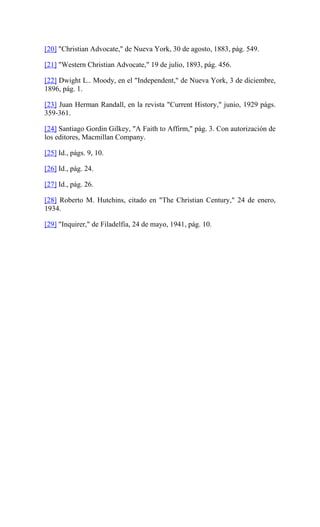[20] "Christian Advocate," de Nueva York, 30 de agosto, 1883, pág. 549.
[21] "Western Christian Advocate," 19 de julio, 1893, pág. 456.
[22] Dwight L.. Moody, en el "Independent," de Nueva York, 3 de diciembre,
1896, pág. 1.
[23] Juan Herman Randall, en la revista "Current History," junio, 1929 págs.
359-361.
[24] Santiago Gordin Gilkey, "A Faith to Affirm," pág. 3. Con autorización de
los editores, Macmillan Company.
[25] Id., págs. 9, 10.
[26] Id., pág. 24.
[27] Id., pág. 26.
[28] Roberto M. Hutchins, citado en "The Christian Century," 24 de enero,
1934.
[29] "Inquirer," de Filadelfia, 24 de mayo, 1941, pág. 10.
 