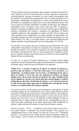 "El acto de Dios al colocar querubines 'para guardar el camino del árbol de la
vida" (Génesis 3:24) en el huerto de Edén, no tiene solamente su aspecto de
severidad judicial, sino que es también, en cierto sentido, una promesa llena
de consuelo. La morada bienaventurada de la cual se expulsó al hombre, no es
aniquilada ni abandonada a la desolación y la ruina, sino retirada de la tierra y
del hombre, y consignada al cuidado de los seres más perfectos de Dios, a fin
de que pueda ser devuelta finalmente al hombre cuando haya sido redimido.
(Apocalipsis 22:2.) E] huerto, como existió antes que Dios lo plantara y
adornara, cayó bajo la maldición, como el resto de la tierra, pero el aditamento
celestial y paradisíaco fué eximido y confiado a los querubines. El Paraíso
verdadero (ideal) ha sido trasladado al mundo invisible. Por lo menos una
copia simbólica de él, establecida en el lugar santísimo del tabernáculo, fué
concedida al pueblo de Israel, de acuerdo con el modelo que Moisés vió en el
monte (Exodo 25:9, 40); y el original mismo, como renovada habitación del
hombre redimido, bajará finalmente a la tierra. (Apocalipsis 21:10.)"'[6]
Al vencedor se le promete, pues, una restauración que incluirá más de lo que
Adán perdió. Esta promesa se dirige no solamente a los vencedores de aquel
período de la iglesia, sino a todos los vencedores de todas las épocas, porque
las grandes recompensas del cielo no tienen restricciones. Esfuérzate, lector,
por ser vencedor, porque el que obtiene acceso al árbol de la vida en medio del
Paraíso de Dios, no morirá más.
El plazo de la iglesia.-El plazo abarcado por la primera iglesia puede
considerarse como el transcurrido desde la resurrección de Cristo hasta el final
del primer siglo, o hasta la muerte del último de los apóstoles.
VERS. 8-11: Y escribe al ángel de la iglesia en Smirna: El primero y
postrero, que fué muerto, y vivió, dice estas cosas: Yo sé tus obras, y tu
tribulación, y tu pobreza (pero tú eres rico), y la blasfemia de los que se
dicen ser Judíos, y no lo son, mas son sinagoga de Satanás. No tongas
ningún temor de las cosas que has de padecer. He aquí, el diablo ha de
enviar algunos de vosotros a la cárcel, para que seáis probados, y tendréis
tribulación de diez días. Sé fiel hasta la muerte, y yo te daré la corona de
la vida. El que tiene oído, oiga lo que el Espíritu dice a las iglesias. El que
venciere, no recibirá daño de la muerte segunda.
La iglesia de Smirna.[*]-Se notará que al presentarse a cada iglesia, el Señor
menciona algunas de sus características que lo hacen particularmente idóneo
para darles el testimonio que pronuncia. A la iglesia de Smirna, que estaba por
pasar por la terrible prueba de la persecución, se revela como el que estuvo
muerto, pero que ahora vive. Si sus miembros estaban llamados a sellar su
testimonio por su sangre, debían recordar que los contemplaban los ojos de
Aquel que había participado de la misma suerte, pero había triunfado de la
muerte, y podía sacarlos de la tumba a la que los hacía bajar el martirio.
Pobreza y riqueza.--"Yo sé . . . tu pobreza--le dice Cristo--(pero tú eres rico)."
Esto puede parecer al principio una extraña paradoja. Pero ¿quiénes son
verdaderamente ricos en este mundo? Los que son "ricos en fe" y "herederos
del reino." Las riquezas de este mundo, por las cuales los hombres luchan con
tanta energía, y por las cuales con frecuencia truecan la felicidad actual y la
 
