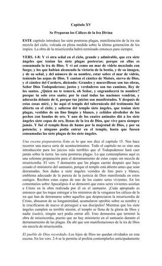 Capitulo XV
Se Preparan los Cálices de la Ira Divina
ESTE capítulo introduce las siete postreras plagas, manifestación de la ira sin
mezcla del cielo, volcada en plena medida sobre la última generación de los
impíos. La obra de la misericordia habrá terminado entonces para siempre.
VERS. 1-8: Y vi otra señal en el cielo, grande y admirable, que era siete
ángeles que tenían las siete plagas postreras; porque en ellas es
consumada la ira de Dios. Y vi asi como un mar de vidrio mezclado con
fuego; y los que habían alcanzado la victoria de la bestia, y de su imagen,
y de su señal, y del número de su nombre, estar sobre el mar de vidrio,
teniendo las arpas de Dios. Y cantan el cántico de Moisés, siervo de Dios,
y el cántico del Cordero, diciendo: Grandes y maravillosas son tus obras,
Señor Dios Todopoderoso; justos y verdaderos son tus caminos, Rey de
los santos. ¿Quien no te temerá, oh Señor, y engrandecerá tu nombre?
porque tu solo eres santo; por lo cual todas las naciones vendrán, y
adorarán delante de ti, porque tus juicios son manifestados. Y después de
estas cosas miré, y he aquí el templo del tabernáculo del testimonio fué
abierto en el cielo; y salieron del templo siete ángeles, que tenían siete
plagas, vestidos de un lino limpio y blanco, y ceñidos alrededor de los
pechos con bandas de oro. Y uno de los cuatro animales dió a los siete
ángeles siete copas de oro, llenas de la ira de Dios, que vive para siempre
jamás. Y fué el templo lleno de humo por la majestad de Dios, y por su
potencia; y ninguno podía entrar en el templo, hasta que fuesen
consumadas las siete plagas de los siete ángeles.
Una escena preparatoria.-Esto es lo que nos dice el capítulo 15. Nos hace
recorrer una nueva serie de acontecimientos. Todo el capítulo no es sino una
introducción para los juicios más terribles que el Todopoderoso hará caer
jamás sobre la tierra: las siete postreras plagas. Lo que contemplamos aquí es
una solemne preparación para el derramamiento de estas copas sin mezcla de
misericordia. El vers. 5 demuestra que las plagas caerán después que haya
cesado el ministerio del santuario, porque el templo está abierto antes que sean
derramadas. Son dadas a siete ángeles vestidos de lino puro y blanco,
emblema adecuado de la pureza de la justicia de Dios manifestada en estos
castigos. Reciben estas copas de uno de los cuatro seres vivientes. En los
comentarios sobre Apocalipsis 4 se demostró que estos seres vivientes asistían
a Cristo en la obra realizada por él en el santuario. ¡Cuán apropiado es
entonces que les toque entregar a los ministros de la venganza los cálices de la
ira que han de derramarse sobre aquellos que despreciaron la misericordia de
Cristo, abusaron de su longanimidad, acumularon oprobio sobre su nombre y
le crucificaron de nuevo al perseguir a sus discípulos! Mientras que los siete
ángeles cumplen su terrible misión, el templo se llena de la gloria de Dios y
nadie (oudeís, ningún ser) podía entrar allí. Esto demuestra que terminó la
obra de misericordia, puesto que no hay ministerio en el santuario durante el
derramamiento de las plagas. De ahí que son manifestaciones de la ira de Dios
sin mezcla de misericordia.
El pueblo de Dios recordado.-Los hijos de Dios no quedan olvidados en esta
escena. En los vers. 2-4 se le permite al profeta contemplarlos anticipadamente
 