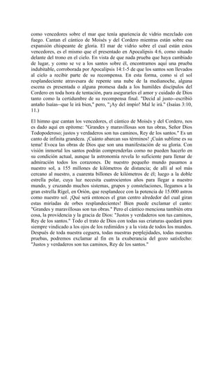 como vencedores sobre el mar que tenía apariencia de vidrio mezclado con
fuego. Cantan el cántico de Moisés y del Cordero mientras están sobre esa
expansión chispeante de gloria. El mar de vidrio sobre el cual están estos
vencedores, es el mismo que el presentado en Apocalipsis 4:6, como situado
delante del trono en el cielo. En vista de que nada prueba que haya cambiado
de lugar, y como se ve a los santos sobre él, encontramos aquí una prueba
indubitable, corroborada por Apocalipsis 14:1-5 de que los santos son llevados
al cielo a recibir parte de su recompensa. En esta forma, como si el sol
resplandeciente atravesara de repente una nube de la medianoche, alguna
escena es presentada o alguna promesa dada a los humildes discípulos del
Cordero en toda hora de tentación, para asegurarles el amor y cuidado de Dios
tanto como la certidumbre de su recompensa final. "Decid al justo--escribió
antaño Isaías--que le irá bien," pero, "¡Ay del impío! Mal le irá." (Isaías 3:10,
11.)
El himno que cantan los vencedores, el cántico de Moisés y del Cordero, nos
es dado aquí en epítome: "Grandes y maravillosas son tus obras, Señor Dios
Todopoderoso; justos y verdaderos son tus caminos, Rey de los santos." Es un
canto de infinita grandeza. ¡Cuánto abarcan sus términos! ¡Cuán sublime es su
tema! Evoca las obras de Dios que son una manifestación de su gloria. Con
visión inmortal los santos podrán comprenderlas como no pueden hacerlo en
su condición actual, aunque la astronomía revela lo suficiente para llenar de
admiración todos los corazones. De nuestro pequeño mundo pasamos a
nuestro sol, a 155 millones de kilómetros de distancia; de allí al sol más
cercano al nuestro, a cuarenta billones de kilómetros de él; luego a la doble
estrella polar, cuya luz necesita cuatrocientos años para llegar a nuestro
mundo, y cruzando muchos sistemas, grupos y constelaciones, llegamos a la
gran estrella Rígel, en Orión, que resplandece con la potencia de 15.000 astros
como nuestro sol. ¡Qué será entonces el gran centro alrededor del cual giran
estas miríadas de orbes resplandecientes! Bien puede exclamar el canto:
"Grandes y maravillosas son tus obras." Pero el cántico menciona también otra
cosa, la providencia y la gracia de Dios: "Justos y verdaderos son tus caminos,
Rey de los santos." Todo el trato de Dios con todas sus criaturas quedará para
siempre vindicado a los ojos de los redimidos y a la vista de todos los mundos.
Después de toda nuestra ceguera, todas nuestras perplejidades, todas nuestras
pruebas, podremos exclamar al fin en la exuberancia del gozo satisfecho:
"Justos y verdaderos son tus caminos, Rey de los santos."
 