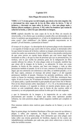 Capitulo XVI
Siete Plagas Devastan la Tierra
VERS. 1, 2: Y oí una gran voz del templo, que decía a los siete ángeles: Id,
y derramad las siete copas de la ira de Dios sobre la tierra. Y fué el
primero, y derramó su copa sobre la tierra; y vino una plaga mala y
dañosa [úlcera maligna y gravosa, V.M.] sobre los hombres que tenían la
señal de la bestia, y sobre los que adoraban su imagen.
ESTE capítulo describe las siete copas de la ira de Dios sin mezcla de
misericordia, y los efectos que se producen cuando ellas son derramadas en la
tierra. Lo primero que preguntamos es: ¿Cuál es la interpretación verdadera de
estas cosas? ¿Son simbólicas? ¿Se habrán cumplido mayormente en lo
pasado? ¿O son literales, y pertenecen al futuro?
El tiempo de las plagas.--La descripción de la primera plaga revela claramente
y en seguida el tiempo en que caerá sobre la tierra, porque es derramada sobre
los que tienen la marca de la bestia y adoran su imagen, precisamente las cosas
contra las cuales nos amonesta el tercer ángel. Esta es una prueba concluyente
de que estos juicios no caerán hasta después que este tercer ángel haya
terminado su obra, y de que la clase de personas que oye su amonestación y la
rechaza, será la que reciba las primeras gotas de la indignación de Dios
cuando rebosan los cálices. Si estas plagas están en lo pasado, también hay
que situar allí la imagen de la bestia y su adoración. Si éstas son cosas
pasadas, la bestia de dos cuernos, que hace esta imagen, y toda su obra
pertenecen también al pasado. Si tal es el caso, entonces el mensaje del tercer
ángel, que nos amonesta con referencia a esta obra, es también pasado; y si se
dió hace siglos, entonces el mensaje del primer ángel y el del segundo
pertenecen también al pasado. Entonces los períodos proféticos, sobre los
cuales se basan los mensajes, especialmente los 2.300 días, terminaron hace
siglos. Si tal es el caso, las 70 semanas de Daniel 9 pertenecen completamente
a la época judía, y queda destruída la gran prueba de que Cristo fué el Mesías.
Pero en las observaciones sobre Apocalipsis 7, 13 y 14, se ha demostrado que
el primer mensaje y el segundo se dieron en nuestra propia época; que el
tercero se está cumpliendo ahora; que la bestia de dos cuernos subió al
escenario y se está preparando para realizar la obra que le ha sido asignada;
y que la formación de la imagen y la imposición de su culto están
precisamente por suceder. A menos que todas estas opiniones puedan
refutarse, las siete postreras plagas deben asignarse también por completo al
futuro.
Pero tenemos todavía otros motivos para situarlas en lo futuro y no en lo
pasado.
Bajo la quinta plaga, los hombres blasfeman a Dios por causa de sus dolores y
plagas, a saber, por supuesto, las llagas o úlceras causadas por el
derramamiento de la primera plaga. Esto demuestra que estas plagas caen
todas sobre una misma generación de hombres, algunos de los cuales son
indudablemente arrebatados por cada una, pero otros sobreviven a través de
todas las terribles escenas.
 