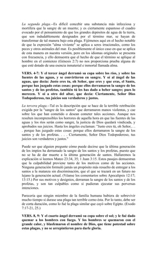 La segunda plaga.--Es difícil concebir una substancia más infecciosa y
mortífera que la sangre de un muerto; y es ciertamente espantoso el cuadro
evocado por el pensamiento de que los grandes depósitos de agua de la tierra,
que son indudablemente designados por el término mar, se hayan de
transformar de tal manera bajo esta plaga. Fijémenos aquí en el hecho notable
de que la expresión "alma viviente" se aplica a seres irracionales, como los
peces y otros animales del mar. Es posiblemente el único caso en que se aplica
de esta manera en nuestra versión, pero en los idiomas originales se presenta
con frecuencia, y ello demuestra que el hecho de que el término se aplique al
hombre en el comienzo (Génesis 2:7) no nos proporciona prueba alguna de
que esté dotado de una esencia inmaterial e inmortal llamada alma.
VERS. 4-7: Y el tercer ángel derramó su copa sobre los ríos, y sobre las
fuentes de las aguas, y se convirtieron en sangre. Y oí al ángel de las
aguas, que decía: Justo eres tu, oh Señor, que eres y que eras, el Santo,
porque has juzgado estas cosas: porque ellos derramaron la sangre de los
santos y de los profetas, también tú les has dado a beber sangre; pues lo
merecen. Y oí a otro del altar, que decía: Ciertamente, Señor Dios
Todopoderoso, tus juicios son verdaderos y justos.
La tercera plaga.--Tal es la descripción que se hace de la terrible retribución
exigida por la "sangre de los santos" que derramaron manos violentas, y cae
sobre los que han cometido o desean cometer tales acciones. Aunque nos
resulten incomprensibles los horrores de aquella hora en que las fuentes de las
aguas y los ríos serán como sangre, la justicia de Dios quedará vindicada, y
aprobados sus juicios. Hasta los ángeles exclaman: "Justo eres tú, oh Señor, . .
. porque has juzgado estas cosas: porque ellos derramaron la sangre de los
santos y de los profetas. . . . Ciertamente, Señor Dios Todopoderoso, tus
juicios son verdaderos y justos."
Puede ser que alguien pregunte cómo puede decirse que la última generación
de los impíos ha derramado la sangre de los santos y los profetas, puesto que
no se ha de dar muerte a la última generación de santos. Hallaremos la
explicación si leemos Mateo 23:34, 35; 1 Juan 3:15. Estos pasajes demuestran
que la culpabilidad proviene tanto de los motivos como de las acciones.
Ninguna generación formuló jamás un propósito más resuelto de entregar a los
santos a la matanza sin discriminación, que el que se trazará en un futuro no
lejano la generación actual. (Véanse los comentarios sobre Apocalipsis 12:17;
13:15.) Por sus motivos y designios, derraman la sangre de los santos y de los
profetas, y son tan culpables como si pudieran ejecutar sus perversas
intenciones.
Parecería que ningún miembro de la familia humana hubiera de sobrevivir
mucho tiempo si durase una plaga tan terrible corno ésta. Por lo tanto, debe ser
de corta duración, como lo fué la plaga similar que cayó sobre Egipto. (Exodo
7:17-21, 25.)
VERS. 8, 9: Y el cuarto ángel derramó su copa sobre el sol; y le fué dado
quemar a los hombres con fuego. Y los hombres se quemaron con el
grande calor, y blasfemaron el nombre de Dios, que tiene potestad sobre
estas plagas, y no se arrepintieron para darle gloria.
 