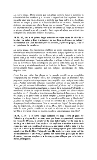 La cuarta plaga.--Debe notarse que toda plaga sucesiva tiende a aumentar la
calamidad de las anteriores y a recalcar la angustia de los culpables. Se nos
presenta aquí una plaga dolorosa y molesta que hace sufrir a los hombres,
inflama su sangre, y ejerce su influencia febrífica en sus venas. Además, no
obtienen sino sangre para placar la sed que los devora. Y para colmo, se da al
sol un poder insólito, y derrama sobre ellos un torrente de fuego, de modo que
se sienten abrasados por el gran calor. Pero, según el relato, sus sufrimientos
no logran sino arrancarles terribles blasfemias.
VERS. 10, 11: Y el quinto ángel derramó su copa sobre la silla de la
bestia; y su reino se hizo tenebroso, y se mordían sus lenguas de dolor; y
blasfemaron del Dios del cielo por sus dolores, y por sus plagas, y no se
arrepintieron de sus obras.
La quinta plaga.--Ese testimonio establece un hecho importante. Las plagas
no destruyen inmediatamente todas sus víctimas, porque algunos de los que al
principio fueron aquejados por las llagas, viven todavía cuando se vacía la
quinta copa, y se roen la lengua de dolor. En Exodo 10:21-23 se hallará una
ilustración de esta copa. Es derramada sobre la silla de la bestia, el papado. La
silla de la bestia se halla dondequiera que esté la sede papal, que ha estado
hasta ahora, y sin duda continuará, en la ciudad de Roma. "Su reino" abarca
probablemente todos aquellos que son súbditos eclesiásticos del papa,
doquiera estén.
Como los que sitúan las plagas en lo pasado consideran ya cumplidas
completamente las primeras cinco, nos detenemos aquí un momento para
preguntar en qué momento pasado se han cumplido estos castigos anunciados
aquí. ¿Pueden haber sido infligidos juicios tan terribles sin que nadie lo sepa?
Si no, ¿en qué punto de la historia se cumplieron? ¿Cuándo cayó la plaga mala
y dañosa sobre una parte especificada y extensa de la humanidad? ¿Cuándo se
transformó el mar en sangre de hombre muerto, y murió toda alma viviente
que había en él? ¿Cuándo se transformaron las fuentes de las aguas y los ríos
en sangre, y la gente hubo de beber sangre? ¿Cuándo quemó el sol a los
hombres con fuego hasta el punto de arrancarles maldiciones y blasfemias?
¿Cuándo se royeron la lengua de dolor los súbditos de la bestia, al mismo
tiempo que blasfemaban contra Dios a causa de sus llagas? En estas plagas,
dice la inspiración, se completa la ira de Dios, pero si pueden caer sin que
nadie lo sepa, ¿quién considerará de aquí en adelante su ira como cosa tan
terrible, o procurará rehuir sus juicios cuando se vea amenazado por ellos?
VERS. 12-16: Y el sexto ángel derramó su copa sobre el gran rio
Eufrates; y el agua de él se secó, para que fuese preparado el camino de
los reyes del Oriente. Y vi salir de la boca del dragón, y de la boca de la
bestia, y de la boca del falso profeta, tres espíritus inmundos a manera de
ranas: porque son espíritus de demonios, que hacen señales, para ir a los
reyes de la tierra y de todo el mundo, para congregarlos para la batalla de
aquel gran día del Dios Todopoderoso. He aquí, yo vengo como ladrón.
Bienaventurado el que vela, y guarda sus vestiduras, para que no ande
desnudo, y vean su vergüenza. Y los congregó en el lugar que en hebreo se
llama Armagedón.
 