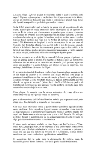 La sexta plaga.--¿Qué es el gran río Eufrates, sobre el cual se derrama esta
copa ? Algunos opinan que es el río Eufrates literal, que corre en Asia. Otros,
que es un símbolo de la nación que ocupa el territorio por el cual fluye dicho
río. Esta última opinión es preferible por muchas razones.
Sería difícil comprender qué se habría de ganar con el secamiento del río
literal, puesto que no ofrece obstáculos serios al progreso de un ejército en
marcha. Es de notarse que el secamiento se produce para preparar el camino
de los rayes del Oriente, es decir organizaciones militares regulares, y no una
muchedumbre mixta y sin equipo, de hombres, mujeres y niños, como eran los
hijos de Israel frente al mar Rojo o al río Jordán. 21 Eufrates tiene solamente
unos 2.200 kilómetros de longitud, o sea la tercera parte de los que tiene el
Misisipí. Sin dificultad alguna, Ciro desvió todo el río de su cauce cuando
sitiaba a Babilonia. Durante las numerosos guerras que se han reñido a lo
largo de sus riberas, muchos ejércitos poderosos han cruzado y vuelto a cruzar
su cauce, sin que jamás fuese necesario secarlo para dejarlos pasar.
Sería tan necesario secar el río Tigris como el Eufrates, porque el primero es
casi tan grande como el último. Sus fuentes se hallan a unos 25 kilómetros
solamente una de otra en las montañas de Armenia, y el primero sigue un
curso casi paralelo y a corta distancia del último en todo su recorrido. Sin
embargo, la Biblia no dice nada del Tigris.
El secamiento literal de los ríos se produce bajo la cuarta plaga, cuando se da
al sol poder de quemar a los hombres con fuego. Durante esta plaga se
producen indudablemente las escenas de sequía y hambre tan gráficamente
descritas por Joel, y como resultado de ellas, se declara expresamente que "los
ríos de las aguas se secaron." (Véase Joel 1:14-20.) Difícilmente podría el
Eufrates ser exceptuado de este castigo; y no le quedaría ya mucha agua para
secarlo literalmente bajo la sexta copa.
Estas plagas, de acuerdo con la misma naturaleza del caso, deben ser
manifestaciones de ira y juicios contra los hombres;
pero si el secamiento del Eufrates literal es todo lo que se presenta aquí, esta
plaga no es de esta índole, y no resulta ser muy grave.
Con todas estas objeciones contra la posibilidad de considerar aquí el Eufrates
como río literal, debe entenderse figurativamente ese nombre como símbolo
de la potencia que, al comenzar este secamiento posea el territorio regado por
aquel río. Todos concuerdan en que esta potencia fué Turquía. De ahí que
podemos buscar el cumplimiento de las especificaciones de esta profecía en
algo que afecte definidamente a la nación turca.
El río es usado así como símbolo en otros lugares de las Escrituras. (Véase
Isaías 8:7; Apocalipsis 9:14.) Con referencia a este último texto, todos deben
conceder que el Eufrates simboliza la potencia turca; y como es la primera y
única otra vez que esta palabra se presenta en el Apocalipsis, es muy propio
considerar que conserva el mismo significado en todo el libro.
El secamiento del río sería, pues, la disminución del poderío turco, la
reducción gradual de sus fronteras. Esto es lo que ha sucedido realmente.
 