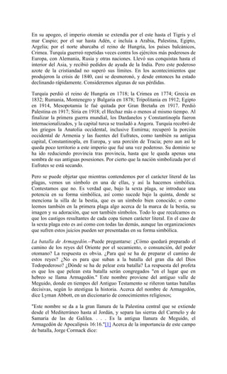 En su apogeo, el imperio otomán se extendía por el este hasta el Tigris y el
mar Caspio; por el sur hasta Adén, e incluía a Arabia, Palestina, Egipto,
Argelia; por el norte abarcaba el reino de Hungría, los países balcánicos,
Crimea. Turquía guerreó repetidas veces contra los ejércitos más poderosos de
Europa, con Alemania, Rusia y otras naciones. Llevó sus conquistas hasta el
interior del Asia, y recibió pedidos de ayuda de la India. Pero este poderoso
azote de la cristiandad no superó sus límites. En los acontecimientos que
produjeron la crisis de 1840, casi se desmoronó, y desde entonces ha estado
declinando rápidamente. Consideremos algunas de sus pérdidas.
Turquía perdió el reino de Hungría en 1718; la Crimea en 1774; Grecia en
1832; Rumania, Montenegro y Bulgaria en 1878; Tripolitania en 1912; Egipto
en 1914, Mesopotamia le fué quitada por Gran Bretaña en 1917. Perdió
Palestina en 1917; Siria en 1918; el Hechaz más o menos al mismo tiempo. Al
finalizar la primera guerra mundial, los Dardanelos y Constantinopla fueron
internacionalizados, y la capital turca se trasladó a Angora. Turquía recobró de
los griegos la Anatolia occidental, inclusive Esmirna; recuperó la porción
occidental de Armenia y las fuentes del Eufrates, como también su antigua
capital, Constantinopla, en Europa, y una porción de Tracia; pero aun así le
queda poco territorio a este imperio que fué una vez poderoso. Su dominio se
ha ido reduciendo provincia tras provincia, hasta que le queda apenas una
sombra de sus antiguas posesiones. Por cierto que la nación simbolizada por el
Eufrates se está secando.
Pero se puede objetar que mientras contendemos por el carácter literal de las
plagas, vemos un símbolo en una de ellas, y así la hacemos simbólica.
Contestamos que no. Es verdad que, bajo la sexta plaga, se introduce una
potencia en su forma simbólica, así como sucede bajo la quinta, donde se
menciona la silla de la bestia, que es un símbolo bien conocido; o como
leemos también en la primera plaga algo acerca de la marca de la bestia, su
imagen y su adoración, que son también símbolos. Todo lo que recalcamos es
que los castigos resultantes de cada copa tienen carácter literal. En el caso de
la sexta plaga esto es así como con todas las demás, aunque las organizaciones
que sufren estos juicios pueden ser presentadas en su forma simbólica.
La batalla de Armagedón.--Puede preguntarse: ¿Cómo quedará preparado el
camino de los reyes del Oriente por el secamiento, o consunción, del poder
otomano? La respuesta es obvia. ¿Para qué se ha de preparar el camino de
estos reyes? ¿No es para que suban a la batalla del gran día del Dios
Todopoderoso? ¿Dónde se ha de pelear esta batalla? La respuesta del profeta
es que los que pelean esta batalla serán congregados "en el lugar que en
hebreo se llama Armagedón." Este nombre proviene del antiguo valle de
Meguido, donde en tiempos del Antiguo Testamento se riñeron tantas batallas
decisivas, según lo atestigua la historia. Acerca del nombre de Armagedón,
dice Lyman Abbott, en un diccionario de conocimientos religiosos;
"Este nombre se da a la gran llanura de la Palestina central que se extiende
desde el Mediterráneo hasta al Jordán, y separa las sierras del Carmelo y de
Samaria de las de Galilea. . . . Es la antigua llanura de Meguido, el
Armagedón de Apocalipsis 16:16."[1] Acerca de la importancia de este campo
de batalla, Jorge Cormack dice:
 