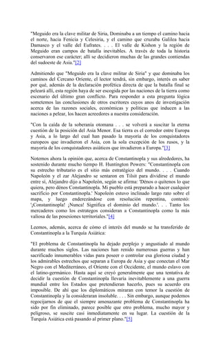 "Meguido era la clave militar de Siria, Dominaba a un tiempo el camino hacia
el norte, hacia Fenicia y Celesiria, y el camino que cruzaba Galilea hacia
Damasco y el valle del Eufrates. . . . El valle de Kishon y la región de
Meguido eran campos de batalla inevitables. A través de toda la historia
conservaron ese carácter; allí se decidieron muchas de las grandes contiendas
del sudoeste de Asia."[2]
Admitiendo que "Meguido era la clave militar de Siria" y que dominaba los
caminos del Cercano Oriente, el lector tendrá, sin embargo, interés en saber
por qué, además de la declaración profética directa de que la batalla final se
peleará allí, esta región haya de ser escogida por las naciones de la tierra como
escenario del último gran conflicto. Para responder a esta pregunta lógica
sometemos las conclusiones de otros escritores cuyos anos de investigación
acerca de las razones sociales, económicas y políticas que inducen a las
naciones a pelear, los hacen acreedores a nuestra consideración.
"Con la caída de la soberanía otomana . . . se volverá a suscitar la eterna
cuestión de la posición del Asia Menor. Esa tierra es el corredor entre Europa
y Asia, a lo largo del cual han pasado la mayoría de los conquistadores
europeos que invadieron el Asia, con la sola excepción de los rusos, y la
mayoría de los conquistadores asiáticos que invadieron a Europa."[3]
Notemos ahora la opinión que, acerca de Constantinopla y sus alrededores, ha
sostenido durante mucho tiempo H. Huntington Powers: "Constantinopla con
su estrecho tributario es el sitio más estratégico del mundo. . . . Cuando
Napoleón y el zar Alejandro se sentaron en Tilsit para dividirse el mundo
entre sí, Alejandro dijo a Napoleón, según se afirma: 'Dénos o quítenos lo que
quiera, pero dénos Constantinopla. Mi pueblo está preparado a hacer cualquier
sacrificio por Constantinopla.' Napoleón estuvo inclinado largo rato sobre el
mapa, y luego enderezándose con resolución repentina, contestó:
'¡Constantinopla! ¡Nunca! Significa el dominio del mundo.'. . . Tanto los
mercaderes como los estrategos consideran a Constantinopla como la más
valiosa de las posesiones territoriales."[4]
Leemos, además, acerca de cómo el interés del mundo se ha transferido de
Constantinopla a la Turquía Asiática:
"El problema de Constantinopla ha dejado perplejo y angustiado al mundo
durante muchos siglos. Las naciones han renido numerosas guerras y han
sacrificado innumerables vidas para poseer o controlar esa gloriosa ciudad y
los admirables estrechos que separan a Europa de Asia y que conectan el Mar
Negro con el Mediterráneo, el Oriente con el Occidente, el mundo eslavo con
el latino-germánico. Hasta aquí se creyó generalmente que una tentativa de
decidir la cuestión de Constantinopla llevaría inevitablemente a una guerra
mundial entre los Estados que pretendieran hacerlo, pues su acuerdo era
imposible. De ahí que los diplomáticos miraran con temor la cuestión de
Constantinopla y la consideraran insoluble. . . . Sin embargo, aunque podemos
regocijarnos de que el siempre amenazante problema de Constantinopla ha
sido por fin eliminado, parece posible que otro problema, mucho mayor y
peligroso, se suscite casi inmediatamente en su lugar. La cuestión de la
Turquía Asiática está pasando al primer plano."[5]
 