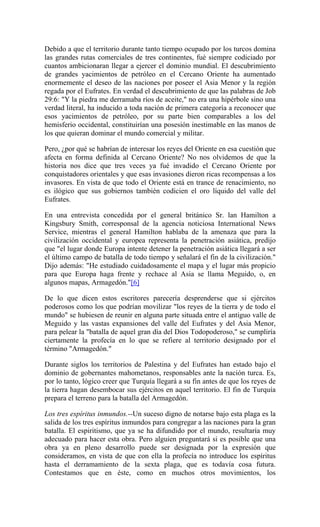Debido a que el territorio durante tanto tiempo ocupado por los turcos domina
las grandes rutas comerciales de tres continentes, fué siempre codiciado por
cuantos ambicionaran llegar a ejercer el dominio mundial. El descubrimiento
de grandes yacimientos de petróleo en el Cercano Oriente ha aumentado
enormemente el deseo de las naciones por poseer el Asia Menor y la región
regada por el Eufrates. En verdad el descubrimiento de que las palabras de Job
29:6: "Y la piedra me derramaba ríos de aceite," no era una hipérbole sino una
verdad literal, ha inducido a toda nación de primera categoría a reconocer que
esos yacimientos de petróleo, por su parte bien comparables a los del
hemisferio occidental, constituirían una posesión inestimable en las manos de
los que quieran dominar el mundo comercial y militar.
Pero, ¿por qué se habrían de interesar los reyes del Oriente en esa cuestión que
afecta en forma definida al Cercano Oriente? No nos olvidemos de que la
historia nos dice que tres veces ya fué invadido el Cercano Oriente por
conquistadores orientales y que esas invasiones dieron ricas recompensas a los
invasores. En vista de que todo el Oriente está en trance de renacimiento, no
es ilógico que sus gobiernos también codicien el oro líquido del valle del
Eufrates.
En una entrevista concedida por el general británico Sr. lan Hamilton a
Kingsbury Smith, corresponsal de la agencia noticiosa International News
Service, mientras el general Hamilton hablaba de la amenaza que para la
civilización occidental y europea representa la penetración asiática, predijo
que "el lugar donde Europa intente detener la penetración asiática llegará a ser
el último campo de batalla de todo tiempo y señalará el fin de la civilización."
Dijo además: "He estudiado cuidadosamente el mapa y el lugar más propicio
para que Europa haga frente y rechace al Asia se llama Meguido, o, en
algunos mapas, Armagedón."[6]
De lo que dicen estos escritores parecería desprenderse que si ejércitos
poderosos como los que podrían movilizar "los reyes de la tierra y de todo el
mundo" se hubiesen de reunir en alguna parte situada entre el antiguo valle de
Meguido y las vastas expansiones del valle del Eufrates y del Asia Menor,
para pelear la "batalla de aquel gran día del Dios Todopoderoso," se cumpliría
ciertamente la profecía en lo que se refiere al territorio designado por el
término "Armagedón."
Durante siglos los territorios de Palestina y del Eufrates han estado bajo el
dominio de gobernantes mahometanos, responsables ante la nación turca. Es,
por lo tanto, lógico creer que Turquía llegará a su fin antes de que los reyes de
la tierra hagan desembocar sus ejércitos en aquel territorio. El fin de Turquía
prepara el terreno para la batalla del Armagedón.
Los tres espíritus inmundos.--Un suceso digno de notarse bajo esta plaga es la
salida de los tres espíritus inmundos para congregar a las naciones para la gran
batalla. El espiritismo, que ya se ha difundido por el mundo, resultaría muy
adecuado para hacer esta obra. Pero alguien preguntará si es posible que una
obra ya en pleno desarrollo puede ser designada por la expresión que
consideramos, en vista de que con ella la profecía no introduce los espíritus
hasta el derramamiento de la sexta plaga, que es todavía cosa futura.
Contestamos que en éste, como en muchos otros movimientos, los
 
