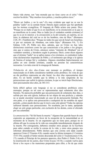 futura vida eterna, son "una moneda que no tiene curso en el cielo." Otro
escritor ha dicho: "Hay muchos ricos pobres, y muchos pobres ricos."
"Dicen ser Judíos, y no lo son."--Es muy evidente que aquí no se usa la
palabra "judío" en su sentido literal. Denota algún carácter que fué aprobado
por las normas evangélicas. El lenguaje de Pablo aclara este punto. Dice:
"Porque no es Judío el que lo es en manifiesto; ni la circuncisión es la que es
en manifiesto en la carne: Mas es Judío [en el verdadero sentido cristiano] el
que lo es en lo interior; y la circuncisión es la del corazón, en espíritu, no en
letra; la alabanza del cual no es de los hombres, sino de Dios." (Romanos
2:28, 29. ) También dice: "Porque no todos los que son de Israel son Israelitas;
ni por ser simiente de Abraham, son todos hijos." (Romanos 9:6, 7.) En
Gálatas 3:28, 29, Pablo nos dice, además, que en Cristo no hay tales
distinciones exteriores como las que caracterizan a los judíos o los griegos;
sino que si somos de Cristo, entonces somos "simiente de Abraham" (en el
verdadero sentido), y herederos según la promesa. Decir, como dicen algunos
que el término "judío" no se aplica nunca a los cristianos, es contradecir todas
estas declaraciones inspiradas de Pablo, y el testimonio que dirige a la iglesia
de Smirna el testigo fiel y verdadero. Algunos simulaban hipócritamente ser
judíos en este sentido cristiano, cuando no poseían las características
necesarias. Los tales eran de la sinagoga de Satanás.
Tribulación de dies días.-Como este mensaje es profético, el tiempo
mencionado en él debe considerarse también como profético. En vista de que
un día profético representa un año literal, los diez días representarían diez
años. Es un hecho notable que la última y la más sangrienta de las
persecuciones que sufrió la iglesia cristiana, la que se inició bajo Diocleciano,
duró precisamente diez años, de 303-313.
Sería difícil aplicar este lenguaje si no se consideran proféticos estos
mensajes; porque en tal caso se representarían aquí solamente diez días
literales. No parecería probable que una persecución de solamente diez días, o
sufrida por una sola iglesia, hubiese de ser objeto de una profecía; y además
no se puede encontrar mencionado un caso tal de persecución limitada. Por
otra parte, si se aplica esta persecución a cualquiera de las notables de aquel
período, ¿cómo puede decirse que le tocó a una sola iglesia? Todas las iglesias
sufrieron durante esas persecuciones. No resultaría, por lo tanto, apropiado
elegir un solo grupo particular, con exclusión de los demás, como el afectado
por esa calamidad.
La amonestación.-"Sé fiel hasta la muerte." Algunos han querido hacer de esta
expresión un argumento en favor de la recepción de la inmortalidad en el
momento de la muerte. Es un argumento que no tiene peso, porque no se
afirma allí que la corona de la vida sea concedida inmediatamente después de
la muerte. Por consiguiente, debemos estudiar otros pasajes de la Escritura
para saber cuándo se recibe la corona de la vida; y estos otros pasajes nos
informan detenidamente. Pablo declara que esta corona será dada cuando
aparezca Cristo (2 Timoteo 4:8); cuando suene la última trompeta (1 Corintios
15:51-54); cuando el Señor mismo descienda del cielo (1 Tesalonicenses 4:16,
17); cuando el Príncipe de los pastores aparezca, dice Pedro (1 Pedro 5:4); en
la resurrección de los justos, dice Cristo (Lucas 14:14); y cuando vuelva para
llevar a los suyos a las mansiones preparadas para ellos, a fin de que estén
 