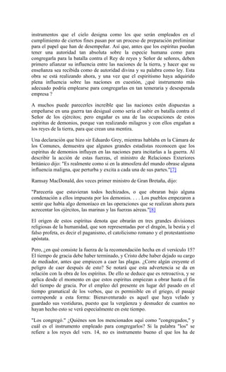 instrumentos que el cielo designa como los que serán empleados en el
cumplimiento de ciertos fines pasan por un proceso de preparación preliminar
para el papel que han de desempeñar. Así que, antes que los espíritus puedan
tener una autoridad tan absoluta sobre la especie humana como para
congregarla para la batalla contra el Rey de reyes y Señor de señores, deben
primero afianzar su influencia entre las naciones de la tierra, y hacer que su
enseñanza sea recibida como de autoridad divina y su palabra como ley. Esta
obra se está realizando ahora, y una vez que el espiritismo haya adquirido
plena influencia sobre las nacíones en cuestión, ¿qué instrumento más
adecuado podría emplearse para congregarlas en tan temeraria y desesperada
empresa ?
A muchos puede parecerles increíble que las naciones estén dispuestas a
empeñarse en una guerra tan desigual como sería el subir en batalla contra el
Señor de los ejércitos; pero engañar es una de las ocupaciones de estos
espíritus de demonios, porque van realizando milagros y con ellos engañan a
los reyes de la tierra, para que crean una mentira.
Una declaración que hizo sir Eduardo Grey, mientras hablaba en la Cámara de
los Comunes, demuestra que algunos grandes estadistas reconocen que los
espíritus de demonios influyen en las naciones para incitarlas a la guerra. Al
describir la acción de estas fuerzas, el ministro de Relaciones Exteriores
británico dijo: "Es realmente como si en la atmosfera del mundo obrase alguna
influencia maligna, que perturba y excita a cada una de sus partes."[7]
Ramsay MacDonald, dos veces primer ministro de Gran Bretaña, dijo:
"Parecería que estuvieran todos hechizados, o que obraran bajo alguna
condenación a ellos impuesta por los demonios. . . . Los pueblos empezaron a
sentir que había algo demoníaco en las operaciones que se realizan ahora para
acrecentar los ejércitos, las marinas y las fuerzas aéreas."[8]
El origen de estos espíritus denota que obrarán en tres grandes divisiones
religiosas de la humanidad, que son representadas por el dragón, la bestia y el
falso profeta, es decir el paganismo, el catolicismo romano y el protestantismo
apóstata.
Pero, ¿en qué consiste la fuerza de la recomendación hecha en el versículo 15?
El tiempo de gracia debe haber terminado, y Cristo debe haber dejado su cargo
de mediador, antes que empiecen a caer las plagas. ¿Corre algún creyente el
peligro de caer después de esto? Se notará que esta advertencia se da en
relación con la obra de los espíritus. De ello se deduce que es retroactiva, y se
aplica desde el momento en que estos espíritus empiezan a obrar hasta el fin
del tiempo de gracia. Por el empleo del presente en lugar del pasado en el
tiempo gramatical de los verbos, que es permisible en el griego, el pasaje
corresponde a esta forma: Bienaventurado es aquel que haya velado y
guardado sus vestiduras, puesto que la vergüenza y desnudez de cuantos no
hayan hecho esto se verá especialmente en este tiempo.
"Los congregó." ¿Quiénes son los mencionados aquí como "congregados," y
cuál es el instrumento empleado para congregarlos? Si la palabra "los" se
refiere a los reyes del vers. 14, no es instrumento bueno el que los ha de
 