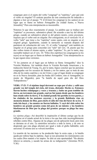 congregar; pero si el sujeto del verbo "congregó" es "espíritus," ¿por qué está
el verbo en singular? El carácter peculiar de esta construcción ha inducido a
algunos a leer así el pasaje: "Y él [Cristo] los congregó [a los santos] en un
lugar que se llama en hebreo Armagedón [la ciudad ilustre, o Nueva
Jerusalén]." Pero esta interpretación es insostenible.
Notemos lo que dice exactamente el pasaje. La palabra que se traduce por
"espíritus" es pneumata, substantivo plural. De acuerdo a una ley del idioma
griego, cuando un substantivo plural es del género neutro, como pneumata,
requiere que el verbo esté en singular. Por consiguiente, en el versículo 14, el
verbo "salir" que tiene a los "espíritus" como sujeto, está en singular en el
original griego. Igualmente, cuando la narración se reanuda después del
paréntesis de exhortación del vers. 15, el verbo "congregó" está también en
singular en el griego para concordar con "salir" del vers. 14, puesto que los
dos verbos tienen el mismo sujeto, a saber "espíritus." Es, por lo tanto, muy
razonable traducir así el vers. 16: "Ellos [los espíritus] los congregaron [a los
reyes] en un lugar que se llama en hebreo Armagedón." Esta interpretación es
la que siguen otras versiones.
"Y los juntaron en el lugar que en hebreo se llama Armagedón," dice la
Versión Moderna. Así también dicen la Versión Revisada Americana y la
traducción literal de Young. Es, por lo tanto, lógico concluir que las personas
congregadas son los secuaces de Satanás y no los santos, que se trata de una
obra de los malos espíritus y no de Cristo; y que el lugar donde se congregan
no es la Nueva Jerusalén, para las bodas del Cordero, sino el Armagedón, (o
monte de Meguido), para "la batalla de aquel gran día del Dios
Todopoderoso."
VERS. 17-21: Y el séptimo ángel derramó su copa por el aire: y salió una
grande voz del templo del cielo, del trono, diciendo: Hecho es. Entonces
fueron hechos relámpagos y voces y truenos; y hubo un gran temblor de
tierra, un terremoto tan grande, cual no fué jamás desde que los hombres
han estado sobre la tierra, Y la ciudad grande fué partida en tres partes, y
las ciudades de las naciones cayeron; y la grande Babilonia vino en
memoria delante de Dios, para darle el cáliz del vino del furor de su ira. Y
toda isla huyó, y los montes no fueron hallados. Y cayó del cielo sobre los
hombres un grande granizo como del peso de un talento: y los hombres
blasfemaron de Dios por la plaga del granizo: porque su plaga fue muy
grande.
La séptima plaga.--Así describió la inspiración el último castigo que ha de
infligirse en el estado actual de la tierra a los que han sido incorregiblemente
rebeldes contra Dios. Algunas de las plagas son de aplicación local, pero ésta
se derrama en el aire. La atmósfera envuelve a toda la tierra, y de esto se
desprende que esta plaga afectará por igual a todo el globo habitable; será
universal. El mismo aire se volverá mortífero.
La reunión de las naciones se ha producido bajo la sexta copa, y la batalla
queda por reñirse bajo la séptima. Aquí se nos presentan los instrumentos con
los cuales Dios matará a los impíos. Se dirá en esta oportunidad: "Ha abierto
Jehová su armería, y sacado las armas de su indignación." (Jeremías 50:25,
V.M.)
 