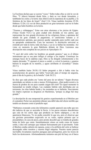 La Escritura declara que se oyeron "voces." Sobre todas ellas se oirá la voz de
Dios. "Y Jehová bramará desde Sión, y dará su voz desde Jerusalem, y
temblarán los cielos y la tierra: mas Jehová será la esperanza de su pueblo, y la
fortaleza de los hijos de Israel." (Joel 3:16. Véase también Jeremías 25:30;
Hebreos 12:26.) La voz de Dios producirá un gran terremoto cual no lo hubo
desde que hubo hombres en la tierra.
"Truenos y relámpagos." Estas son otras alusiones a los juicios de Egipto.
(Véase Exodo 9:23.) La gran ciudad está dividida en tres partes; que
representan las tres grande divisiones de las religiones falsas y apóstatas del
mundo (la gran ciudad): el paganismo, el catolicismo romano y el
protestantismo apóstata, que parecen quedar separados para recibir cada uno
su apropiada condenación. Caen las naciones; la desolación universal se
extiende por toda la tierra; toda isla huye, y ya no se hallan las montañas. Así
viene en memoria la gran Babilonia delante de Dios. Leeremos una
descripción más completa de sus juicios en Apocalipsis 18.
"Y cayó del cielo sobre los hombres un grande granizo," que es el último
instrumento que se usa para infligir el castigo a los impíos. Constituye las
amargas heces de la séptima copa. Dios se ha dirigido solemnemente a los
impíos diciendo: "Y ajustaré el juicio a cordel, y a nivel la justicia; y granizo
barrerá la acogida de la mentira, y aguas arrollarán el escondrijo." (Isaías
28:17.)
Véase también Isaías 30:30.) El Señor preguntó a Job si había visto las
acumulaciones de granizo que había "reservado para el tiempo de angustia,
para el día de la guerra y de la batalla." (Job 38:23.)
Se dice que cada piedra era "como del peso de un talento." Según diversas
autoridades un talento es más o menos 26 kilogramos. ¿Qué podrá resistir a la
fuerza de piedras de ese peso cuando caigan del cielo? En aquel momento la
humanidad no tendrá refugio. Las ciudades habrán sido derribadas por un
terremoto, las islas habrán huído y las montañas no se hallarán. Nuevamente
los impíos expresan su desgracia en blasfemias, "porque su plaga fué muy
grande."
La descripción de una tempestad de granizo experimentada en el Bósforo por
el comodoro Porter nos permitirá obtener una débil idea del efecto terrible que
tendría un desastre como el predicho aquí:
"Habíamos avanzado como dos kilómetros cuando apareció una nube que nos
dió indicios de que se acercaba la lluvia. A los pocos minutos descubrimos
que caía de los cielos algo que producía un fuerte salpiqueo, y era de
apariencia blancuzca. Yo no podía concebir lo que era, pero al observar que
las gaviotas procuraban esquivarlo en su vuelo, supuse primero que se
precipitaban a la caza de peces, pero pronto descubrí que se trataba de grandes
bolas de hielo que caían. Inmediatamente oímos un ruido como de trueno
sordo, o diez mil carruajes que rodasen furiosamente por el pavimento. Todo
el Bósforo estaba cubierto de espuma, como si la artillería del cielo se hubiese
descargado sobre nosotros y nuestra frágil máquina. Nuestra suerte parecía
inevitable; levantamos nuestros paraguas para protegernos, pero los trozos de
hielo los destrozaron. Afortunadamente teníamos una piel de buey en el barco
 