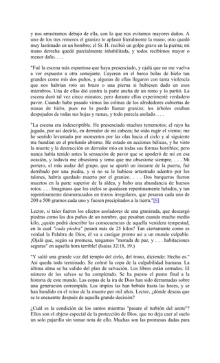 y nos arrastramos debajo de ella, con lo que nos evitamos mayores daños. A
uno de los tres remeros el granizo le aplastó literalmente la mano; otro quedó
muy lastimado en un hombro; el Sr. H. recibió un golpe grave en la pierna; mi
mano derecha quedó parcialmente inhabilitada, y todos recibimos mayor o
menor daño. . . .
"Fué la escena más espantosa que haya presenciado, y ojalá que no me vuelva
a ver expuesto a otra semejante. Cayeron en el barco bolas de hielo tan
grandes como mis dos puños, y algunas de ellas llegaron con tanta violencia
que nos habrían roto un brazo o una pierna si hubiesen dado en esos
miembros. Una de ellas dió contra la parte ancha de un remo y lo partió. La
escena duró tal vez cinco minutos; pero durante ellos experimenté verdadero
pavor. Cuando hubo pasado vimos las colinas de los alrededores cubiertas de
masas de hielo, pues no lo puedo llamar granizo; los árboles estaban
despojados de todas sus hojas y ramas, y todo parecía asolado. . . .
"La escena era indescriptible. He presenciado muchos terremotos; el rayo ha
jugado, por así decirlo, en derredor de mi cabeza; he oído rugir el viento; me
he sentido levantado por momentos por las olas hacia el cielo y al siguiente
me hundían en el profundo abismo. He estado en acciones bélicas, y he visto
la muerte y la destrucción en derredor mío en todas sus formas horribles; pero
nunca había tenido antes la sensación de pavor que se apoderó de mí en esa
ocasión, y todavía me obsesiona y temo que me obsesione siempre. . . . Mi
portero, el más audaz del grupo, que se apartó un instante de la puerta, fué
derribado por una piedra, y si no se le hubiese arrastrado adentro por los
talones, habría quedado muerto por el granizo. . . . Dos barqueros fueron
muertos en la parte superior de la aldea, y hubo una abundancia de huesos
rotos. . . . Imaginaos que los cielos se quedasen repentinamente helados, y tan
repentinamente desmenuzados en trozos irregulares, que pesaran cada uno de
200 a 500 gramos cada uno y fuesen precipitados a la tierra."[9]
Lector, si tales fueron los efectos asoladores de una granizada, que descargó
piedras como los dos puños de un nombre, que pesaban cuando mucho medio
kilo, ¿quién podrá describir las consecuencias de aquella venidera tempestad,
en la cual "cada piedra" pesará más de 25 kilos? Tan ciertamente como es
verdad la Palabra de Dios, él va a castigar pronto así a un mundo culpable.
¡Ojalá que, según su promesa, tengamos "morada de paz, y . . . habitaciones
seguras" en aquella hora terrible! (Isaías 32:18, 19.)
"Y salió una grande voz del templo del cielo, del trono, diciendo: Hecho es."
Así queda todo terminado. Se colmó la copa de la culpabilidad humana. La
última alma se ha valido del plan de salvación. Los libros están cerrados. El
número de los salvos se ha completado. Se ha puesto el punto final a la
historia de este mundo. Las copas de la ira de Dios han sido derramadas sobre
una generación corrompida. Los impíos las han bebido hasta las heces, y se
han hundido en el reino de la muerte por mil años. Lector, ¿dónde deseas que
se te encuentre después de aquella grande decisión?
¿Cuál es la condición de los santos mientras "pasare el turbión del azote"?
Ellos son el objeto especial de la protección de Dios, que no deja caer al suelo
un solo pajarillo sin tomar nota de ello. Muchas son las promesas dadas para
 