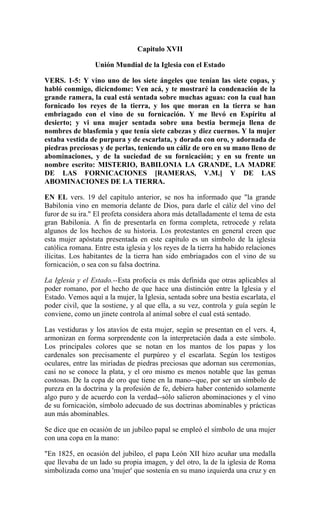 Capitulo XVII
Unión Mundial de la Iglesia con el Estado
VERS. 1-5: Y vino uno de los siete ángeles que tenían las siete copas, y
habló conmigo, dicicndome: Ven acá, y te mostraré la condenación de la
grande ramera, la cual está sentada sobre muchas aguas: con la cual han
fornicado los reyes de la tierra, y los que moran en la tierra se han
embriagado con el vino de su fornicación. Y me llevó en Espíritu al
desierto; y vi una mujer sentada sobre una bestia bermeja llena de
nombres de blasfemia y que tenía siete cabezas y diez cuernos. Y la mujer
estaba vestida de purpura y de escarlata, y dorada con oro, y adornada de
piedras preciosas y de perlas, teniendo un cáliz de oro en su mano lleno de
abominaciones, y de la suciedad de su fornicación; y en su frente un
nombre escrito: MISTERIO, BABII.ONIA LA GRANDE, LA MADRE
DE LAS FORNICACIONES [RAMERAS, V.M.] Y DE LAS
ABOMINACIONES DE LA TIERRA.
EN EL vers. 19 del capítulo anterior, se nos ha informado que "la grande
Babilonia vino en memoria delante de Dios, para darle el cáliz del vino del
furor de su ira." El profeta considera ahora más detalladamente el tema de esta
gran Babilonia. A fin de presentarla en forma completa, retrocede y relata
algunos de los hechos de su historia. Los protestantes en general creen que
esta mujer apóstata presentada en este capítulo es un símbolo de la iglesia
católica romana. Entre esta iglesia y los reyes de la tierra ha habido relaciones
ilícitas. Los habitantes de la tierra han sido embriagados con el vino de su
fornicación, o sea con su falsa doctrina.
La Iglesia y el Estado.--Esta profecía es más definida que otras aplicables al
poder romano, por el hecho de que hace una distinción entre la Iglesia y el
Estado. Vemos aquí a la mujer, la Iglesia, sentada sobre una bestia escarlata, el
poder civil, que la sostiene, y al que ella, a su vez, controla y guía según le
conviene, como un jinete controla al animal sobre el cual está sentado.
Las vestiduras y los atavíos de esta mujer, según se presentan en el vers. 4,
armonizan en forma sorprendente con la interpretación dada a este símbolo.
Los principales colores que se notan en los mantos de los papas y los
cardenales son precisamente el purpúreo y el escarlata. Según los testigos
oculares, entre las miríadas de piedras preciosas que adornan sus ceremonias,
casi no se conoce la plata, y el oro mismo es menos notable que las gemas
costosas. De la copa de oro que tiene en la mano--que, por ser un símbolo de
pureza en la doctrina y la profesión de fe, debiera haber contenido solamente
algo puro y de acuerdo con la verdad--sólo salieron abominaciones y el vino
de su fornicación, símbolo adecuado de sus doctrinas abominables y prácticas
aun más abominables.
Se dice que en ocasión de un jubileo papal se empleó el símbolo de una mujer
con una copa en la mano:
"En 1825, en ocasión del jubileo, el papa León XII hizo acuñar una medalla
que llevaba de un lado su propia imagen, y del otro, la de la iglesia de Roma
simbolizada como una 'mujer' que sostenía en su mano izquierda una cruz y en
 