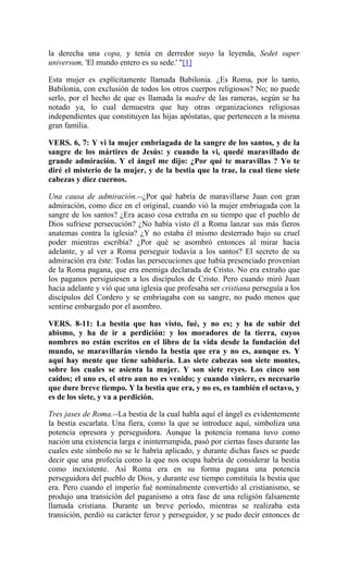 la derecha una copa, y tenía en derredor suyo la leyenda, Sedet super
universum, 'El mundo entero es su sede.' "[1]
Esta mujer es explícitamente llamada Babilonia. ¿Es Roma, por lo tanto,
Babilonia, con exclusión de todos los otros cuerpos religiosos? No; no puede
serlo, por el hecho de que es llamada la madre de las rameras, según se ha
notado ya, lo cual demuestra que hay otras organizaciones religiosas
independientes que constituyen las hijas apóstatas, que pertenecen a la misma
gran familia.
VERS. 6, 7: Y vi la mujer embriagada de la sangre de los santos, y de la
sangre de los mártires de Jesús: y cuando la vi, quedé maravillado de
grande admiración. Y el ángel me dijo: ¿Por qué te maravillas ? Yo te
diré el misterio de la mujer, y de la bestia que la trae, la cual tiene siete
cabezas y diez cuernos.
Una causa de admiración.--¿Por qué habría de maravillarse Juan con gran
admiración, como dice en el original, cuando vió la mujer embriagada con la
sangre de los santos? ¿Era acaso cosa extraña en su tiempo que el pueblo de
Dios sufriese persecución? ¿No había visto él a Roma lanzar sus más fieros
anatemas contra la iglesia? ¿Y no estaba él mismo desterrado bajo su cruel
poder mientras escribía? ¿Por qué se asombró entonces al mirar hacia
adelante, y al ver a Roma perseguir todavía a los santos? El secreto de su
admiración era éste: Todas las persecuciones que había presenciado provenían
de la Roma pagana, que era enemiga declarada de Cristo. No era extraño que
los paganos persiguiesen a los discípulos de Cristo. Pero cuando miró Juan
hacia adelante y vió que una iglesia que profesaba ser cristiana perseguía a los
discípulos del Cordero y se embriagaba con su sangre, no pudo menos que
sentirse embargado por el asombro.
VERS. 8-11: La bestia que has visto, fué, y no es; y ha de subir del
abismo, y ha de ir a perdición: y los moradores de la tierra, cuyos
nombres no están escritos en el libro de la vida desde la fundación del
mundo, se maravillarán viendo la bestia que era y no es, aunque es. Y
aquí hay mente que tiene sabiduría. Las siete cabezas son siete montes,
sobre los cuales se asienta la mujer. Y son siete reyes. Los cinco son
caídos; el uno es, el otro aun no es venido; y cuando viniere, es necesario
que dure breve tiempo. Y la bestia que era, y no es, es también el octavo, y
es de los siete, y va a perdición.
Tres jases de Roma.--La bestia de la cual habla aquí el ángel es evidentemente
la bestia escarlata. Una fiera, como la que se introduce aquí, simboliza una
potencia opresora y perseguidora. Aunque la potencia romana tuvo como
nación una existencia larga e ininterrumpida, pasó por ciertas fases durante las
cuales este símbolo no se le habría aplicado, y durante dichas fases se puede
decir que una profecía como la que nos ocupa habría de considerar la bestia
como inexistente. Así Roma era en su forma pagana una potencia
perseguidora del pueblo de Dios, y durante ese tiempo constituía la bestia que
era. Pero cuando el imperio fué nominalmente convertido al cristianismo, se
produjo una transición del paganismo a otra fase de una religión falsamente
llamada cristiana. Durante un breve período, mientras se realizaba esta
transición, perdió su carácter feroz y perseguidor, y se pudo decir entonces de
 