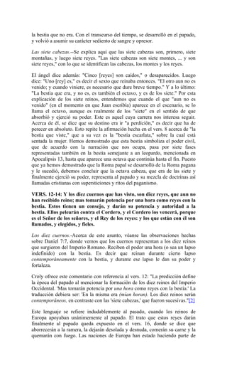 la bestia que no era. Con el transcurso del tiempo, se desarrolló en el papado,
y volvió a asumir su carácter sediento de sangre y opresor.
Las siete cabezas.--Se explica aquí que las siete cabezas son, primero, siete
montañas, y luego siete reyes. "Las siete cabezas son siete montes, ... y son
siete reyes," con lo que se identifican las cabezas, los montes y los reyes.
El ángel dice además: "Cinco [reyes] son caídos," o desaparecidos. Luego
dice: "Uno [rey] es," es decir el sexto que reinaba entonces. "El otro aun no es
venido; y cuando viniere, es necesario que dure breve tiempo." Y a lo último:
"La bestia que era, y no es, es también el octavo, y es de los siete." Por esta
explicación de los siete reinos, entendemos que cuando el que "aun no es
venido" (en el momento en que Juan escribía) aparece en el escenario, se lo
llama el octavo, aunque es realmente de los "siete" en el sentido de que
absorbió y ejerció su poder. Este es aquel cuya carrera nos interesa seguir.
Acerca de él, se dice que su destino era ir "a perdición," es decir que ha de
perecer en absoluto. Esto repite la afirmación hecha en el vers. 8 acerca de "la
bestia que viste," que a su vez es la "bestia escarlata," sobre la cual está
sentada la mujer. Hemos demostrado que esta bestia simboliza el poder civil,
que de acuerdo con la narración que nos ocupa, pasa por siete fases
representadas también en la bestia semejante a un leopardo, mencionada en
Apocalipsis 13, hasta que aparece una octava que continúa hasta el fin. Puesto
que ya hemos demostrado que la Roma papal se desarrolló de la Roma pagana
y le sucedió, debemos concluir que la octava cabeza, que era de las siete y
finalmente ejerció su poder, representa al papado y su mezcla de doctrinas así
llamadas cristianas con supersticiones y ritos del paganismo.
VERS. 12-14: Y los diez cuernos que has visto, son diez reyes, que aun no
han recibido reino; mas tomarán potencia por una hora como reyes con la
bestia. Estos tienen un consejo, y darán su potencia y autoridad a la
bestia. Ellos pelearán contra el Cordero, y el Cordero los vencerá, porque
es el Señor de los señores, y el Rey de los reyes: y los que están con él son
llamados, y elegidos, y fieles.
Los diez cuernos.-Acerca de este asunto, véanse las observaciones hechas
sobre Daniel 7:7, donde vemos que los cuernos representan a los diez reinos
que surgieron del Imperio Romano. Reciben el poder una hora (o sea un lapso
indefinido) con la bestia. Es decir que reinan durante cierto lapso
contemporáneamente con la bestia, y durante ese lapso le dan su poder y
fortaleza.
Croly ofrece este comentario con referencia al vers. 12: "La predicción define
la época del papado al mencionar la formación de los diez reinos del Imperio
Occidental. 'Mas tomarán potencia por una hora como reyes con la bestia.' La
traducción debiera ser: 'En la misma era (mían horan). Los diez reinos serán
contemporáneos, en contraste con las 'siete cabezas,' que fueron sucesivas."[2]
Este lenguaje se refiere indudablemente al pasado, cuando los reinos de
Europa apoyaban unánimemente al papado. El trato que estos reyes darán
finalmente al papado queda expuesto en el vers. 16, donde se dice que
aborrecerán a la ramera, la dejarán desolada y desnuda, comerán su carne y la
quemarán con fuego. Las naciones de Europa han estado haciendo parte de
 