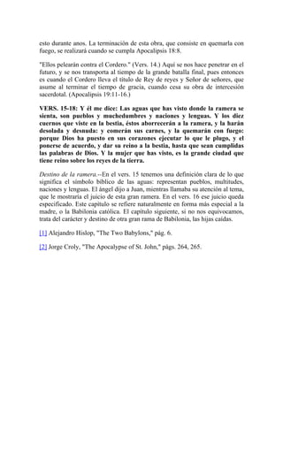 esto durante anos. La terminación de esta obra, que consiste en quemarla con
fuego, se realizará cuando se cumpla Apocalipsis 18:8.
"Ellos pelearán contra el Cordero." (Vers. 14.) Aquí se nos hace penetrar en el
futuro, y se nos transporta al tiempo de la grande batalla final, pues entonces
es cuando el Cordero lleva el título de Rey de reyes y Señor de señores, que
asume al terminar el tiempo de gracia, cuando cesa su obra de intercesión
sacerdotal. (Apocalipsis 19:11-16.)
VERS. 15-18: Y él me dice: Las aguas que has visto donde la ramera se
sienta, son pueblos y muchedumbres y naciones y lenguas. Y los diez
cuernos que viste en la bestia, éstos aborrecerán a la ramera, y la harán
desolada y desnuda: y comerán sus carnes, y la quemarán con fuego:
porque Dios ha puesto en sus corazones ejecutar lo que le plugo, y el
ponerse de acuerdo, y dar su reino a la bestia, hasta que sean cumplidas
las palabras de Dios. Y la mujer que has visto, es la grande ciudad que
tiene reino sobre los reyes de la tierra.
Destino de la ramera.--En el vers. 15 tenemos una definición clara de lo que
significa el símbolo bíblico de las aguas: representan pueblos, multitudes,
naciones y lenguas. El ángel dijo a Juan, mientras llamaba su atención al tema,
que le mostraría el juicio de esta gran ramera. En el vers. 16 ese juicio queda
especificado. Este capítulo se refiere naturalmente en forma más especial a la
madre, o la Babilonia católica. El capítulo siguiente, si no nos equivocamos,
trata del carácter y destino de otra gran rama de Babilonia, las hijas caídas.
[1] Alejandro Hislop, "The Two Babylons," pág. 6.
[2] Jorge Croly, "The Apocalypse of St. John," págs. 264, 265.
 