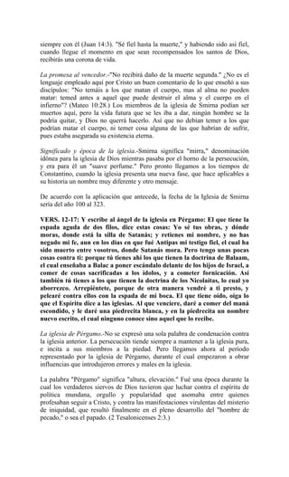 siempre con él (Juan 14:3). "Sé fiel hasta la muerte," y habiendo sido así fiel,
cuando llegue el momento en que sean recompensados los santos de Dios,
recibirás una corona de vida.
La promesa al vencedor.-"No recibirá daño de la muerte segunda." ¿No es el
lenguaje empleado aquí por Cristo un buen comentario de lo que enseñó a sus
discípulos: "No temáis a los que matan el cuerpo, mas al alma no pueden
matar: temed antes a aquel que puede destruir el alma y el cuerpo en el
infierno"? (Mateo 10:28.) Los miembros de la iglesia de Smirna podían ser
muertos aquí, pero la vida futura que se les iba a dar, ningún hombre se la
podría quitar, y Dios no querrá hacerlo. Así que no debían temer a los que
podrían matar el cuerpo, ni temer cosa alguna de las que habrían de sufrir,
pues estaba asegurada su existencia eterna.
Significado y época de la iglesia.-Smirna significa "mirra," denominación
idónea para la iglesia de Dios mientras pasaba por el horno de la persecución,
y era para él un "suave perfume." Pero pronto llegamos a los tiempos de
Constantino, cuando la iglesia presenta una nueva fase, que hace aplicables a
su historia un nombre muy diferente y otro mensaje.
De acuerdo con la aplicación que antecede, la fecha de la Iglesia de Smirna
sería del año 100 al 323.
VERS. 12-17: Y escribe al ángel de la iglesia en Pérgamo: El que tiene la
espada aguda de dos filos, dice estas cosas: Yo sé tus obras, y dónde
moras, donde está la silla de Satanás; y retienes mi nombre, y no has
negado mi fe, aun en los días en que fué Antipas mi testigo fiel, el cual ha
sido muerto entre vosotros, donde Satanás mora. Pero tengo unas pocas
cosas contra ti: porque tú tienes ahí los que tienen la doctrina de Balaam,
el cual enseñaba a Balac a poner escándalo delante de los hijos de Israel, a
comer de cosas sacrificadas a los ídolos, y a cometer fornicación. Así
también tú tienes a los que tienen la doctrina de los Nicolaítas, lo cual yo
aborrezco. Arrepiéntete, porque de otra manera vendré a ti presto, y
pelearé contra ellos con la espada de mi boca. El que tiene oído, oiga lo
que el Espíritu dice a las iglesias. Al que venciere, daré a comer del maná
escondido, y le daré una piedrecita blanca, y en la piedrecita un nombre
nuevo escrito, el cual ninguno conoce sino aquel que lo recibe.
La iglesia de Pérgamo.-No se expresó una sola palabra de condenación contra
la iglesia anterior. La persecución tiende siempre a mantener a la iglesia pura,
e incita a sus miembros a la piedad. Pero llegamos ahora al período
representado por la iglesia de Pérgamo, durante el cual empezaron a obrar
influencias que introdujeron errores y males en la iglesia.
La palabra "Pérgamo" significa "altura, elevación." Fué una época durante la
cual los verdaderos siervos de Dios tuvieron que luchar contra el espíritu de
política mundana, orgullo y popularidad que asomaba entre quienes
profesaban seguir a Cristo, y contra las manifestaciones virulentas del misterio
de iniquidad, que resultó finalmente en el pleno desarrollo del "hombre de
pecado," o sea el papado. (2 Tesalonicenses 2:3.)
 