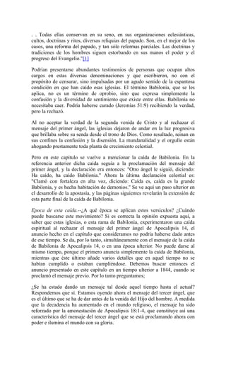 . . Todas ellas conservan en su seno, en sus organizaciones eclesiásticas,
cultos, doctrinas y ritos, diversas reliquias del papado. Son, en el mejor de los
casos, una reforma del papado, y tan sólo reformas parciales. Las doctrinas y
tradiciones de los hombres siguen estorbando en sus manos el poder y el
progreso del Evangelio."[1]
Podrían presentarse abundantes testimonios de personas que ocupan altos
cargos en estas diversas denominaciones y que escribieron, no con el
propósito de censurar, sino impulsadas por un agudo sentido de la espantosa
condición en que han caído esas iglesias. El término Babilonia, que se les
aplica, no es un término de oprobio, sino que expresa simplemente la
confusión y la diversidad de sentimiento que existe entre ellas. Babilonia no
necesitaba caer. Podría haberse curado (Jeremías 51:9) recibiendo la verdad,
pero la rechazó.
Al no aceptar la verdad de la segunda venida de Cristo y al rechazar el
mensaje del primer ángel, las iglesias dejaron de andar en la luz progresiva
que brillaba sobre su senda desde el trono de Dios. Como resultado, reinan en
sus confines la confusión y la disensión. La mundanalidad y el orgullo están
ahogando prestamente toda planta de crecimiento celestial.
Pero en este capítulo se vuelve a mencionar la caída de Babilonia. En la
referencia anterior dicha caída seguía a la proclamación del mensaje del
primer ángel, y la declaración era entonces: "Otro ángel le siguió, diciendo:
Ha caído, ha caído Babilonia." Ahora la última declaración celestial es:
"Clamó con fortaleza en alta voz, diciendo: Caída es, caída es la grande
Babilonia, y es hecha habitación de demonios." Se ve aquí un paso ulterior en
el desarrollo de la apostasía, y las páginas siguientes revelarán la extensión de
esta parte final de la caída de Babilonia.
Epoca de esta caída.--¿A qué época se aplican estos versículos? ¿Cuándo
puede buscarse este movimiento? Si es correcta la opinión expuesta aquí, a
saber que estas iglesias, o esta rama de Babilonia, experimentaron una caída
espiritual al rechazar el mensaje del primer ángel de Apocalipsis 14, el
anuncio hecho en el capítulo que consideramos no podría haberse dado antes
de ese tiempo. Se da, por lo tanto, simultáneamente con el mensaje de la caída
de Babilonia de Apocalipsis 14, o en una época ulterior. No puede darse al
mismo tiempo, porque el primero anuncia simplemente la caída de Babilonia,
mientras que éste último añade varios detalles que en aquel tiempo no se
habían cumplido o estaban cumpliéndose. Debemos buscar entonces el
anuncio presentado en este capítulo en un tiempo ulterior a 1844, cuando se
proclamó el mensaje previo. Por lo tanto preguntamos;
¿Se ha estado dando un mensaje tal desde aquel tiempo hasta el actual?
Respondemos que sí. Estamos oyendo ahora el mensaje del tercer ángel, que
es el último que se ha de dar antes de la venida del Hijo del hombre. A medida
que la decadencia ha aumentado en el mundo religioso, el mensaje ha sido
reforzado por la amonestación de Apocalipsis 18:1-4, que constituye así una
característica del mensaje del tercer ángel que se está proclamando ahora con
poder e ilumina el mundo con su gloria.
 
