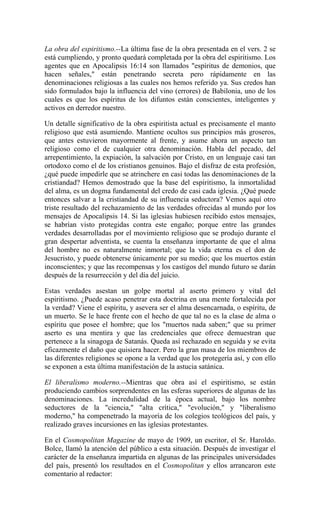 La obra del espiritismo.--La última fase de la obra presentada en el vers. 2 se
está cumpliendo, y pronto quedará completada por la obra del espiritismo. Los
agentes que en Apocalipsis 16:14 son llamados "espíritus de demonios, que
hacen señales," están penetrando secreta pero rápidamente en las
denominaciones religiosas a las cuales nos hemos referido ya. Sus credos han
sido formulados bajo la influencia del vino (errores) de Babilonia, uno de los
cuales es que los espíritus de los difuntos están conscientes, inteligentes y
activos en derredor nuestro.
Un detalle significativo de la obra espiritista actual es precisamente el manto
religioso que está asumiendo. Mantiene ocultos sus principios más groseros,
que antes estuvieron mayormente al frente, y asume ahora un aspecto tan
religioso como el de cualquier otra denominación. Habla del pecado, del
arrepentimiento, la expiación, la salvación por Cristo, en un lenguaje casi tan
ortodoxo como el de los cristianos genuinos. Bajo el disfraz de esta profesión,
¿qué puede impedirle que se atrinchere en casi todas las denominaciones de la
cristiandad? Hemos demostrado que la base del espiritismo, la inmortalidad
del alma, es un dogma fundamental del credo de casi cada iglesia. ¿Qué puede
entonces salvar a la cristiandad de su influencia seductora? Vemos aquí otro
triste resultado del rechazamiento de las verdades ofrecidas al mundo por los
mensajes de Apocalipsis 14. Si las iglesias hubiesen recibido estos mensajes,
se habrían visto protegidas contra este engaño; porque entre las grandes
verdades desarrolladas por el movimiento religioso que se produjo durante el
gran despertar adventista, se cuenta la enseñanza importante de que el alma
del hombre no es naturalmente inmortal; que la vida eterna es el don de
Jesucristo, y puede obtenerse únicamente por su medio; que los muertos están
inconscientes; y que las recompensas y los castigos del mundo futuro se darán
después de la resurrección y del día del juicio.
Estas verdades asestan un golpe mortal al aserto primero y vital del
espiritismo. ¿Puede acaso penetrar esta doctrina en una mente fortalecida por
la verdad? Viene el espíritu, y asevera ser el alma desencarnada, o espíritu, de
un muerto. Se le hace frente con el hecho de que tal no es la clase de alma o
espíritu que posee el hombre; que los "muertos nada saben;" que su primer
aserto es una mentira y que las credenciales que ofrece demuestran que
pertenece a la sinagoga de Satanás. Queda así rechazado en seguida y se evita
eficazmente el daño que quisiera hacer. Pero la gran masa de los miembros de
las diferentes religiones se opone a la verdad que los protegería así, y con ello
se exponen a esta última manifestación de la astucia satánica.
El liberalismo moderno.--Mientras que obra así el espiritismo, se están
produciendo cambios sorprendentes en las esferas superiores de algunas de las
denominaciones. La incredulidad de la época actual, bajo los nombre
seductores de la "ciencia," "alta crítica," "evolución," y "liberalismo
moderno," ha compenetrado la mayoría de los colegios teológicos del país, y
realizado graves incursiones en las iglesias protestantes.
En el Cosmopolitan Magazine de mayo de 1909, un escritor, el Sr. Haroldo.
Bolce, llamó la atención del público a esta situación. Después de investigar el
carácter de la enseñanza impartida en algunas de las principales universidades
del país, presentó los resultados en el Cosmopolitan y ellos arrancaron este
comentario al redactor:
 