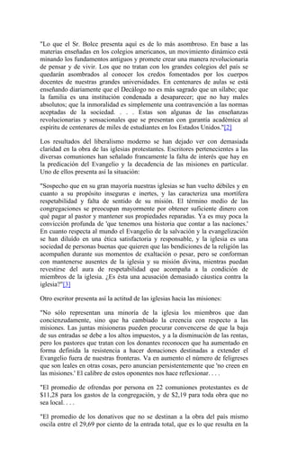 "Lo que el Sr. Bolce presenta aquí es de lo más asombroso. En base a las
materias enseñadas en los colegios americanos, un movimiento dinámico está
minando los fundamentos antiguos y promete crear una manera revolucionaria
de pensar y de vivir. Los que no tratan con los grandes colegios del país se
quedarán asombrados al conocer los credos fomentados por los cuerpos
docentes de nuestras grandes universidades. En centenares de aulas se está
enseñando diariamente que el Decálogo no es más sagrado que un sílabo; que
la familia es una institución condenada a desaparecer; que no hay males
absolutos; que la inmoralidad es simplemente una contravención a las normas
aceptadas de la sociedad. . . . Estas son algunas de las enseñanzas
revolucionarias y sensacionales que se presentan con garantía académica al
espíritu de centenares de miles de estudiantes en los Estados Unidos."[2]
Los resultados del liberalismo moderno se han dejado ver con demasiada
claridad en la obra de las iglesias protestantes. Escritores pertenecientes a las
diversas comuniones han señalado francamente la falta de interés que hay en
la predicación del Evangelio y la decadencia de las misiones en particular.
Uno de ellos presenta así la situación:
"Sospecho que en su gran mayoría nuestras iglesias se han vuelto débiles y en
cuanto a su propósito inseguras e inertes, y las caracteriza una mortífera
respetabilidad y falta de sentido de su misión. El término medio de las
congregaciones se preocupan mayormente por obtener suficiente dinero con
qué pagar al pastor y mantener sus propiedades reparadas. Ya es muy poca la
convicción profunda de 'que tenemos una historia que contar a las nacíones.'
En cuanto respecta al mundo el Evangelio de la salvación y la evangelización
se han diluído en una ética satisfactoria y responsable, y la iglesia es una
sociedad de personas buenas que quieren que las bendiciones de la religión las
acompañen durante sus momentos de exaltación o pesar, pero se conforman
con mantenerse ausentes de la iglesia y su misión divina, mientras puedan
revestirse del aura de respetabilidad que acompaña a la condición de
miembros de la iglesia. ¿Es ésta una acusación demasiado cáustica contra la
iglesia?"[3]
Otro escritor presenta así la actitud de las iglesias hacia las misiones:
"No sólo representan una minoría de la iglesia los miembros que dan
concienzudamente, sino que ha cambiado la creencia con respecto a las
misiones. Las juntas misioneras pueden procurar convencerse de que la baja
de sus entradas se debe a los altos impuestos, y a la disminución de las rentas,
pero los pastores que tratan con los donantes reconocen que ha aumentado en
forma definida la resistencia a hacer donaciones destinadas a extender el
Evangelio fuera de nuestras fronteras. Va en aumento el número de feligreses
que son leales en otras cosas, pero anuncian persistentemente que 'no creen en
las misiones.' El calibre de estos oponentes nos hace reflexionar. . . .
"El promedio de ofrendas por persona en 22 comuniones protestantes es de
$11,28 para los gastos de la congregación, y de $2,19 para toda obra que no
sea local. . . .
"El promedio de los donativos que no se destinan a la obra del país mismo
oscila entre el 29,69 por ciento de la entrada total, que es lo que resulta en la
 