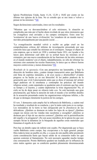 Iglesia Presbiteriana Unida, hasta 11,14, 12,30 y 10,02 por ciento en las
últimas tres iglesias de la lista. No es extraño que se nos inste a 'volver a
pensar en las misiones.' "[4]
Segun declaraciones autorizadas, éstos son los resultados:
"Mientras que va desvaneciéndose el celo misionero, la situación se
complicaba aun más por el hecho ahora revelado de que otros misioneros que
los evangélicos eran enviados a los campos extranjeros. Estos eran los
'aventureros' de una 'nueva civilización,' los 'creadores de un mundo nuevo,'
movidos principalmente por una pasión social. . . .
"La evangelización mundial volvió a recibir un golpe cruel en las
comprobaciones críticas del informe de investigación presentado por una
comisión laica que estudió las misiones en el extranjero. Aunque el objeto de
esta empresa, que se inició en 1930 y continuó hasta 1931, era 'ayudar a los
laicos para determinar cuál debe ser su actitud hacia las misiones en el
extranjero, por una nueva consideración de las funciones de las tales misiones
en el mundo moderno' con el objeto, indudablemente, no sólo de reformar las
misiones sino aumentar las recetas financieras, lo único que se obtuvo fueron
mayores controversias y menos donaciones."[5]
Resultado de la apostasía.--Con una perspectiva tan lamentable, y bajo la
dirección de hombres tales, ¿cuánto tiempo transcurrirá antes que Babilonia
esté llena de espíritus inmundos, y de aves sucias y aborrecibles? ¡Cuánto
progreso se ha hecho ya en esa dirección! Si los padres piadosos de la
generación que vivió I precisamente antes que se diese el mensaje de! primer
ángel pudiesen oír la enseñanza y contemplar las prácticas del mundo
religioso actual, ¡cuán espantados se quedarían ante el contraste que hay entre
su tiempo y el nuestro, y cuánto deplorarían la triste degeneración! No, el
cielo no ha de dejar pasar en silencio todo esto. Se está haciendo una gran
proclamación, que llama la atención de todo el mundo a los terribles detalles
de la acusación presentada contra las organizaciones religiosas infieles, a fin
de que se destaque claramente la justicia de los castigos.
El vers. 3 demuestra cuán amplia fué la influencia de Babilonia, y cuánto mal
ha resultado y resultará de su conducta, y por lo tanto cuán justo es su castigo.
Los mercaderes de la tierra se han enriquecido por la abundancia de sus
delicadezas. ¿Quiénes se destacan en todos los lujos de su época? ¿Quiénes
cargan sus mesas con las viandas más suculentas y escogidas? ¿Quiénes se
destacan por el lujo de sus atavíos costosos? ¿Quiénes son la personificación
del orgullo y la arrogancia? ¿No son acaso miembros de la iglesia los que casi
siempre llevan la delantera en la búsqueda de aquellas cosas materiales que
fomentan el orgullo de la vida?
Pero hay un detalle capaz de redimir este cuadro. Por degenerada que se haya
vuelto Babilonia como cuerpo, hay excepciones a la regla general; porque
Dios todavía tiene un pueblo en ella, y a causa de este pueblo debe prestársele
cierta consideración hasta que hayan salido de su comunión todos los que
quieran contestar al llamamiento. No será necesario aguardar mucho tiempo
esta consumación. Pronto Babilonia quedará tan leudada por la influencia de
estos malos agentes que su condición quedará plenamente desenmascarada
 